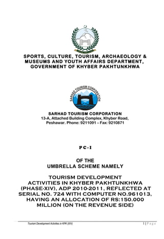 SPORTS, CULTURE, TOURISM, ARCHAEOLOGY &
MUSEUMS AND YOUTH AFFAIRS DEPARTMENT,
GOVERNMENT OF KHYBER PAKHTUNKHWA
SARHAD TOURISM CORPORATION
13-A, Attached Building Complex, Khyber Road,
Peshawar. Phone: 9211091 – Fax: 9210871
P C - I
OF THE
UMBRELLA SCHEME NAMELY
TOURISM DEVELOPMENT
ACTIVITIES IN KHYBER PAKHTUNKHWA
(PHASE-XIV), ADP 2010-2011, REFLECTED AT
SERIAL NO. 724 WITH COMPUTER NO.961013,
HAVING AN ALLOCATION OF RS:150.000
MILLION (ON THE REVENUE SIDE)
Tourism Development Activities in KPK (XIV)Tourism Development Activities in KPK (XIV) 1 | P a g e
 