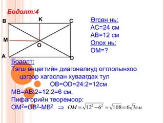 Бодолт:4
В            K         С     Өгсөн нь:
                             АС=24 см
                             АВ=12 см
М
             О               Олох нь:
                             ОМ=?
А                      D
     Бодолт:
     Тэгш өнцөгтийн диагоналиуд огтлолынхоо
       цэгээр хагаслан хуваагдах тул
                 ОB=OD=24:2=12см
     MB=АВ:2=12:2=6 см.
     Пифагорийн теоремоор:
     ОМ2=OB2-MB2      OM    122 62   108 6 3см
 