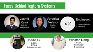 Faces Behind Tegtora Systems
Charlie Liu
B.Com,
BTM &
Entrepreneurship
Jasmit
Kalra
B.A Sc,
Mechanical
Veronica
Velayo
B.A Sc,
Civil
Winston Liang
B.Com,
Real Estate
& Marketing
Engineers
1. Thermoelectrics
2. Electrical
x 2
 