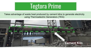 Takes advantage of waste heat produced by cement kilns to generate electricity
using Thermoelectric Generators (TEG)
Cement Kiln
Tegtora Prime
 