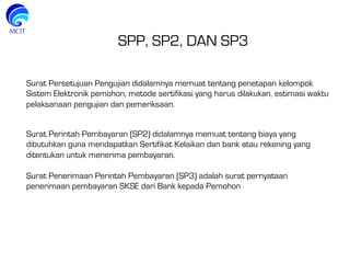 Surat Persetujuan Pengujian didalamnya memuat tentang penetapan kelompok
Sistem Elektronik pemohon, metode sertifikasi yang harus dilakukan, estimasi waktu
pelaksanaan pengujian dan pemeriksaan.
Surat Perintah Pembayaran (SP2) didalamnya memuat tentang biaya yang
dibutuhkan guna mendapatkan Sertifikat Kelaikan dan bank atau rekening yang
ditentukan untuk menerima pembayaran.
Surat Penerimaan Perintah Pembayaran (SP3) adalah surat pernyataan
penerimaan pembayaran SKSE dari Bank kepada Pemohon
SPP, SP2, DAN SP3
 