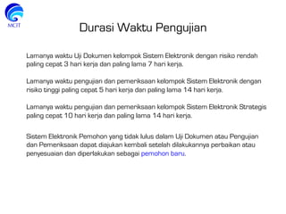 Durasi Waktu Pengujian
Lamanya waktu Uji Dokumen kelompok Sistem Elektronik dengan risiko rendah
paling cepat 3 hari kerja dan paling lama 7 hari kerja.
 
Lamanya waktu pengujian dan pemeriksaan kelompok Sistem Elektronik dengan
risiko tinggi paling cepat 5 hari kerja dan paling lama 14 hari kerja.
 
Lamanya waktu pengujian dan pemeriksaan kelompok Sistem Elektronik Strategis
paling cepat 10 hari kerja dan paling lama 14 hari kerja.
Sistem Elektronik Pemohon yang tidak lulus dalam Uji Dokumen atau Pengujian
dan Pemeriksaan dapat diajukan kembali setelah dilakukannya perbaikan atau
penyesuaian dan diperlakukan sebagai pemohon baru.
 