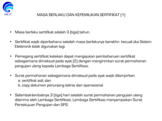  
•  Masa berlaku sertifikat adalah 3 (tiga) tahun.
 
•  Sertifikat wajib diperbaharui setelah masa berlakunya berakhir, kecuali jika Sistem
Elektronik tidak digunakan lagi.
 
•  Pemegang sertifikat kelaikan dapat mengajukan pembaharuan sertifikat
sebagaimana dimaksud pada ayat (2) dengan mengirimkan surat permohonan
pengujian ulang kepada Lembaga Sertifikasi.
 
•  Surat permohonan sebagaimana dimaksud pada ayat wajib dilampirkan:
a. sertifikat asli; dan
b. copy dokumen penunjang teknis dan operasional.
•  Selambat-lambatnya 3 (tiga) hari setelah surat permohonan pengujian ulang
diterima oleh Lembaga Sertifikasi, Lembaga Sertifikasi menyampaikan Surat
Persetujuan Pengujian dan SP2.
MASA BERLAKU DAN KEPEMILIKAN SERTIFIKAT (1)
 
