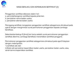 MASA BERLAKU DAN KEPEMILIKAN SERTIFIKAT (2)
Penggantian sertifikat dilakukan dalam hal :
a. pemindahtanganan sertifikat kepada pihak lain;
b. perubahan nama badan usaha;
c. perubahan alamat badan usaha;
 
Pemegang sertifikat mengajukan penggantian sertifikat sebagaimana dimaksud pada
ayat 6 dengan mengirimkan surat permohonan penggantian kepada Lembaga
Sertifikasi.
 
Selambat-lambatnya 5 (lima) hari kerja setelah surat permohonan penggantian
sertifikat diterima, Lembaga Sertifikasi menerbitkan sertifikat pengganti.
 
Permohonan penggantian sertifikat sebagaimana dimaksud pada ayat 8 diajukan
dengan melampirkan:
1) sertifikat asli; dan
2) Bukti sah perubahan kepemilikan badan usaha, perubahan badan usaha, atau
serah terima kepemilikan sertifikat.
 