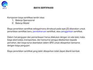 BIAYA SERTIFIKASI
Komponen biaya sertifikasi terdiri atas:
1.  Belanja Operasional
2.  Belanja Modal
 
Biaya penerbitan sertifikat sebagaimana dimaksud pada ayat (2) dikenakan untuk
penerbitan sertifikat baru, pembaharuan sertifikat, atau penggantian sertifikat.
 
Dalam hal pengujian dan pemeriksaan harus dilakukan dengan on site test, maka
biaya akomodasi, transportasi, dan konsumsi penguji dibebankan kepada
pemohon, dan biaya turut disertakan dalam SP2 untuk dibayarkan bersama
dengan biaya pengujian.
 
Biaya penerbitan sertifikat yang telah dibayarkan tidak dapat ditarik kembali.
 