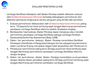 Lembaga Sertifikasi ditetapkan oleh Badan Penetap setelah dilakukan evaluasi
oleh Direktorat Keamanan Informasi terhadap kelengkapan permohonan dan
dilakukan peninjauan langsung ke sarana pengujian yang dimiliki oleh pemohon.
EVALUASI PENETAPAN LS KSE
1.  Evaluasi permohonan dilaksanakan oleh Direktorat Keamanan Informasi paling
lama 10 (sepuluh) hari kerja terhitung sejak tanggal diterimanya permohonan
penetapan Lembaga Sertifikasi diterima setelah dinyatakan lengkap.
2.  Berdasarkan hasil evaluasi, Badan Penetap dapat menyetujui atau menolak
permohonan penetapan Lembaga Sertifikasi sebagai Lembaga Penilaian
Kesesuaian(Conformity Assessment Body/CAB).
3.  Dalam hal permohonan disetujui, Badan Penetap menerbitkan Sertifikat
Penetapan (Certificate of Designation) dengan format sebagaimana tercantum
dalam Lampiran III yang merupakan bagian tidak terpisahkan dari Peraturan ini.
4.  Persetujuan permohonan paling lama 30 (tiga puluh) hari kerja terhitung sejak
tanggal diterimanya permohonan penetapan Lembaga Sertifikasi diterima
dengan lengkap.
5.  Dalam hal permohonan ditolak, Badan Penetap menerbitkan surat penolakan
dengan disertai alasan penolakan paling lama 30 (tiga puluh) hari terhitung sejak
tanggal diterimanya permohonan penetapan Lembaga Sertifikasi.
 