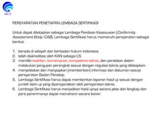 PERSYARATAN PENETAPAN LEMBAGA SERTIFIKASI
Untuk dapat ditetapkan sebagai Lembaga Penilaian Kesesuaian (Conformity
Assessment Body/CAB), Lembaga Sertifikasi harus memenuhi persyaratan sebagai
berikut:
1.  berada di wilayah dan berbadan hukum Indonesia;
2.  telah diakreditasi oleh KAN sebagai LS;
3.  memiliki keahlian, kemampuan, kompetensi teknis, dan peralatan dalam
melakukan pengujian perangkat sesuai dengan regulasi teknis yang ditetapkan;
4.  menyediakan dan menyiapkan (memberikan) informasi dan dokumen sesuai
persyaratan Badan Penetap.
5.  Lembaga Sertifikasi harus dapat memberikan laporan hasil uji sesuai dengan
jumlah item uji yang dipersyaratkan oleh persyaratan teknis.
6.  Lembaga Sertifikasi harus menjadikan hasil ujinya secara jelas dan lengkap dan
para penerimanya dapat memahami secara benar.
 