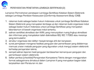 Lampiran Permohonan penetapan Lembaga Sertifikasi Kelaikan Sistem Elektronik
sebagai Lembaga Penilaian Kesesuaian (Conformity Assessment Body/CAB):
1.  rekaman bukti sebagai badan hukum Indonesia untuk Lembaga Sertifikasi Kelaikan
Sistem Elektronik yang merupakan lembaga uji dan rekaman bukti organisasi induk
sebagai badan hukum Indonesia untuk Lembaga Sertifikasi yang merupakan
laboratorium di bawah organisasi induk tertentu;
2.  salinan sertifikat akreditasi dari KAN, yang menunjukkan ruang lingkup akreditasi
dan informasi yang menyatakan telah diakreditasi ISO/IEC 17065 atau revisinya
yang termutakhir;
3.  struktur organisasi dan daftar riwayat tenaga ahli dan karyawan;
4.  surat pernyataan mengenai fasilitas pengujian dan pemeriksaan yang didalamnya
memuat uraian metode pengujian yang digunakan untuk menguji sistem elektronik
terhadap persyaratan teknis;
5.  sampel salinan laporan hasil pengujian berdasarkan kemampuan pengujian dan
pemeriksaan sistem elektronik;
6.  daftar periksa (checklist) Persyaratan Kompetensi Teknis dengan menggunakan
format sebagaimana dimaksud dalam Lampiran II yang merupakan bagian tidak
terpisahkan dari Peraturan ini; dan
PERSYARATAN PENETAPAN LEMBAGA SERTIFIKASI (2)
 