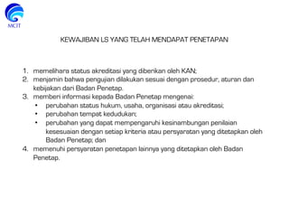 KEWAJIBAN LS YANG TELAH MENDAPAT PENETAPAN
1.  memelihara status akreditasi yang diberikan oleh KAN;
2.  menjamin bahwa pengujian dilakukan sesuai dengan prosedur, aturan dan
kebijakan dari Badan Penetap.
3.  memberi informasi kepada Badan Penetap mengenai:
•  perubahan status hukum, usaha, organisasi atau akreditasi;
•  perubahan tempat kedudukan;
•  perubahan yang dapat mempengaruhi kesinambungan penilaian
kesesuaian dengan setiap kriteria atau persyaratan yang ditetapkan oleh
Badan Penetap; dan
4.  memenuhi persyaratan penetapan lainnya yang ditetapkan oleh Badan
Penetap.
 
