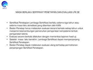 •  Sertifikat Penetapan Lembaga Sertifikasi berlaku selama tiga tahun atau
selama masa laku akreditasi yang diberikan oleh KAN.
•  Badan Penetap harus melakukan evaluasi secara berkala setiap tahun untuk
menjamin kesinambungan pemenuhan persyaratan kompetensi terkait
persyaratan teknis.
•  Evaluasi secara berkala dilakukan dengan memeriksa laporan hasil uji.
•  Setelah masa laku berakhir, Lembaga Sertifikasi dapat memperpanjang
Sertifikat Penetapan.
•  Badan Penetap dapat melakukan evaluasi ulang terhadap permohonan
perpanjangan Sertifikat Penetapan.
MASA BERLAKU SERTIFIKAT PENETAPAN DAN EVALUASI LPK SE
 