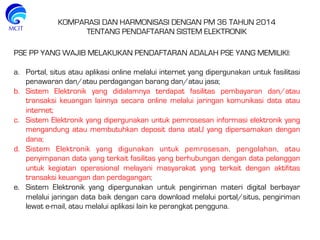 KOMPARASI DAN HARMONISASI DENGAN PM 36 TAHUN 2014
TENTANG PENDAFTARAN SISTEM ELEKTRONIK
PSE PP YANG WAJIB MELAKUKAN PENDAFTARAN ADALAH PSE YANG MEMILIKI:
a.  Portal, situs atau aplikasi online melalui internet yang dipergunakan untuk fasilitasi
penawaran dan/atau perdagangan barang dan/atau jasa;
b.  Sistem Elektronik yang didalamnya terdapat fasilitas pembayaran dan/atau
transaksi keuangan lainnya secara online melalui jaringan komunikasi data atau
internet;
c.  Sistem Elektronik yang dipergunakan untuk pemrosesan informasi elektronik yang
mengandung atau membutuhkan deposit dana ataU yang dipersamakan dengan
dana;
d.  Sistem Elektronik yang digunakan untuk pemrosesan, pengolahan, atau
penyimpanan data yang terkait fasilitas yang berhubungan dengan data pelanggan
untuk kegiatan operasional melayani masyarakat yang terkait dengan aktifitas
transaksi keuangan dan perdagangan;
e.  Sistem Elektronik yang dipergunakan untuk pengiriman materi digital berbayar
melalui jaringan data baik dengan cara download melalui portal/situs, pengiriman
lewat e-mail, atau melalui aplikasi lain ke perangkat pengguna.
 