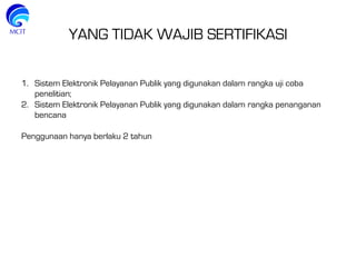 YANG TIDAK WAJIB SERTIFIKASI
1.  Sistem Elektronik Pelayanan Publik yang digunakan dalam rangka uji coba
penelitian;
2.  Sistem Elektronik Pelayanan Publik yang digunakan dalam rangka penanganan
bencana
Penggunaan hanya berlaku 2 tahun
 