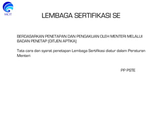 LEMBAGA SERTIFIKASI SE
BERDASARKAN PENETAPAN DAN PENGAKUAN OLEH MENTERI MELALUI
BADAN PENETAP (DITJEN APTIKA)
Tata cara dan syarat penetapan Lembaga Sertifikasi diatur dalam Peraturan
Menteri
PP PSTE
 