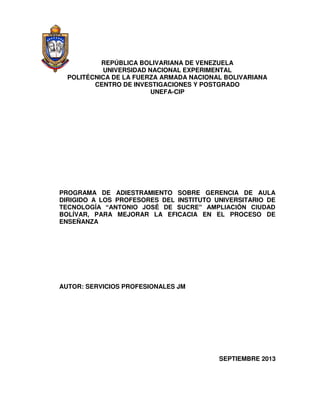 REPÚBLICA BOLIVARIANA DE VENEZUELA
UNIVERSIDAD NACIONAL EXPERIMENTAL
POLITÉCNICA DE LA FUERZA ARMADA NACIONAL BOLIVARIANA
CENTRO DE INVESTIGACIONES Y POSTGRADO
UNEFA-CIP
PROGRAMA DE ADIESTRAMIENTO SOBRE GERENCIA DE AULA
DIRIGIDO A LOS PROFESORES DEL INSTITUTO UNIVERSITARIO DE
TECNOLOGÍA “ANTONIO JOSÉ DE SUCRE” AMPLIACIÓN CIUDAD
BOLÍVAR, PARA MEJORAR LA EFICACIA EN EL PROCESO DE
ENSEÑANZA
AUTOR: SERVICIOS PROFESIONALES JM
SEPTIEMBRE 2013
 