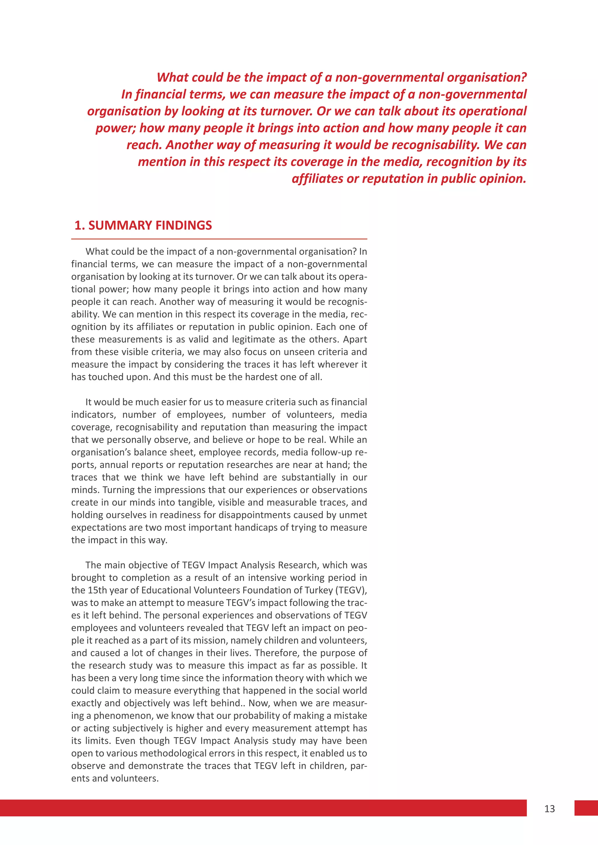 What could be the impact of a non-governmental organisation?
        In financial terms, we can measure the impact of a non-governmental
   organisation by looking at its turnover. Or we can talk about its operational
    power; how many people it brings into action and how many people it can
         reach. Another way of measuring it would be recognisability. We can
           mention in this respect its coverage in the media, recognition by its
                                       affiliates or reputation in public opinion.


1. SUMMARY FINDINGS
    What could be the impact of a non-governmental organisation? In
financial terms, we can measure the impact of a non-governmental
organisation by looking at its turnover. Or we can talk about its opera-
tional power; how many people it brings into action and how many
people it can reach. Another way of measuring it would be recognis-
ability. We can mention in this respect its coverage in the media, rec-
ognition by its affiliates or reputation in public opinion. Each one of
these measurements is as valid and legitimate as the others. Apart
from these visible criteria, we may also focus on unseen criteria and
measure the impact by considering the traces it has left wherever it
has touched upon. And this must be the hardest one of all.

   It would be much easier for us to measure criteria such as financial
indicators, number of employees, number of volunteers, media
coverage, recognisability and reputation than measuring the impact
that we personally observe, and believe or hope to be real. While an
organisation’s balance sheet, employee records, media follow-up re-
ports, annual reports or reputation researches are near at hand; the
traces that we think we have left behind are substantially in our
minds. Turning the impressions that our experiences or observations
create in our minds into tangible, visible and measurable traces, and
holding ourselves in readiness for disappointments caused by unmet
expectations are two most important handicaps of trying to measure
the impact in this way.

    The main objective of TEGV Impact Analysis Research, which was
brought to completion as a result of an intensive working period in
the 15th year of Educational Volunteers Foundation of Turkey (TEGV),
was to make an attempt to measure TEGV’s impact following the trac-
es it left behind. The personal experiences and observations of TEGV
employees and volunteers revealed that TEGV left an impact on peo-
ple it reached as a part of its mission, namely children and volunteers,
and caused a lot of changes in their lives. Therefore, the purpose of
the research study was to measure this impact as far as possible. It
has been a very long time since the information theory with which we
could claim to measure everything that happened in the social world
exactly and objectively was left behind.. Now, when we are measur-
ing a phenomenon, we know that our probability of making a mistake
or acting subjectively is higher and every measurement attempt has
its limits. Even though TEGV Impact Analysis study may have been
open to various methodological errors in this respect, it enabled us to
observe and demonstrate the traces that TEGV left in children, par-
ents and volunteers.

                                                                                     13
 