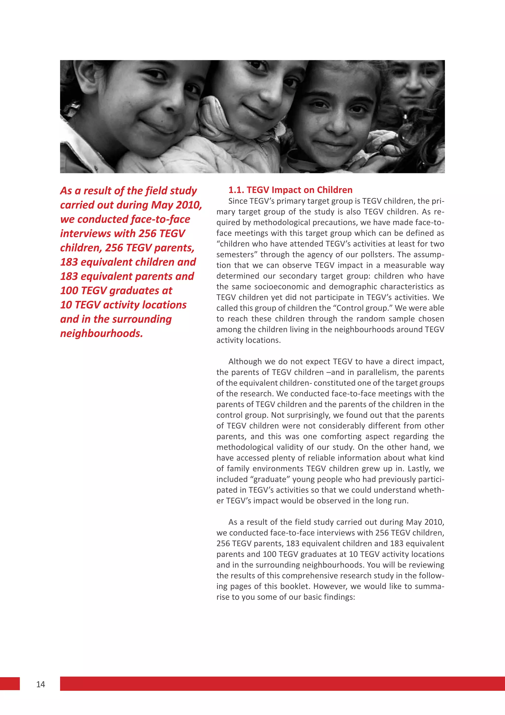 As a result of the field study      1.1. TEGV Impact on Children
                                          Since TEGV’s primary target group is TEGV children, the pri-
     carried out during May 2010,     mary target group of the study is also TEGV children. As re-
     we conducted face-to-face        quired by methodological precautions, we have made face-to-
     interviews with 256 TEGV         face meetings with this target group which can be defined as
                                      “children who have attended TEGV’s activities at least for two
     children, 256 TEGV parents,      semesters” through the agency of our pollsters. The assump-
     183 equivalent children and      tion that we can observe TEGV impact in a measurable way
     183 equivalent parents and       determined our secondary target group: children who have
                                      the same socioeconomic and demographic characteristics as
     100 TEGV graduates at            TEGV children yet did not participate in TEGV’s activities. We
     10 TEGV activity locations       called this group of children the “Control group.” We were able
     and in the surrounding           to reach these children through the random sample chosen
                                      among the children living in the neighbourhoods around TEGV
     neighbourhoods.                  activity locations.

                                          Although we do not expect TEGV to have a direct impact,
                                      the parents of TEGV children –and in parallelism, the parents
                                      of the equivalent children- constituted one of the target groups
                                      of the research. We conducted face-to-face meetings with the
                                      parents of TEGV children and the parents of the children in the
                                      control group. Not surprisingly, we found out that the parents
                                      of TEGV children were not considerably different from other
                                      parents, and this was one comforting aspect regarding the
                                      methodological validity of our study. On the other hand, we
                                      have accessed plenty of reliable information about what kind
                                      of family environments TEGV children grew up in. Lastly, we
                                      included “graduate” young people who had previously partici-
                                      pated in TEGV’s activities so that we could understand wheth-
                                      er TEGV’s impact would be observed in the long run.

                                          As a result of the field study carried out during May 2010,
                                      we conducted face-to-face interviews with 256 TEGV children,
                                      256 TEGV parents, 183 equivalent children and 183 equivalent
                                      parents and 100 TEGV graduates at 10 TEGV activity locations
                                      and in the surrounding neighbourhoods. You will be reviewing
                                      the results of this comprehensive research study in the follow-
                                      ing pages of this booklet. However, we would like to summa-
                                      rise to you some of our basic findings:




14
 