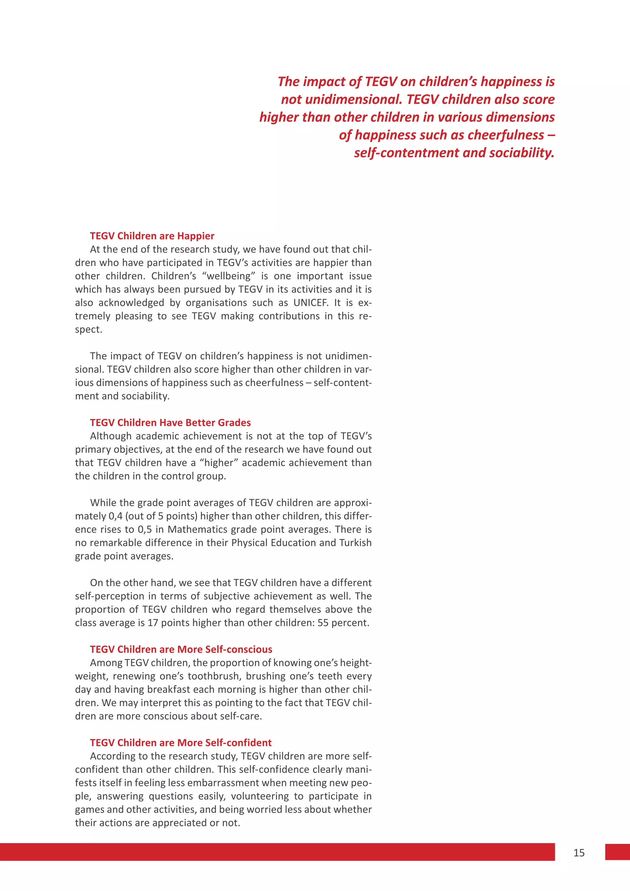 The impact of TEGV on children’s happiness is
                                              not unidimensional. TEGV children also score
                                          higher than other children in various dimensions
                                                       of happiness such as cheerfulness –
                                                          self-contentment and sociability.




   TEGV Children are Happier
   At the end of the research study, we have found out that chil-
dren who have participated in TEGV’s activities are happier than
other children. Children’s “wellbeing” is one important issue
which has always been pursued by TEGV in its activities and it is
also acknowledged by organisations such as UNICEF. It is ex-
tremely pleasing to see TEGV making contributions in this re-
spect.

   The impact of TEGV on children’s happiness is not unidimen-
sional. TEGV children also score higher than other children in var-
ious dimensions of happiness such as cheerfulness – self-content-
ment and sociability.

   TEGV Children Have Better Grades
   Although academic achievement is not at the top of TEGV’s
primary objectives, at the end of the research we have found out
that TEGV children have a “higher” academic achievement than
the children in the control group.

   While the grade point averages of TEGV children are approxi-
mately 0,4 (out of 5 points) higher than other children, this differ-
ence rises to 0,5 in Mathematics grade point averages. There is
no remarkable difference in their Physical Education and Turkish
grade point averages.

    On the other hand, we see that TEGV children have a different
self-perception in terms of subjective achievement as well. The
proportion of TEGV children who regard themselves above the
class average is 17 points higher than other children: 55 percent.

   TEGV Children are More Self-conscious
   Among TEGV children, the proportion of knowing one’s height-
weight, renewing one’s toothbrush, brushing one’s teeth every
day and having breakfast each morning is higher than other chil-
dren. We may interpret this as pointing to the fact that TEGV chil-
dren are more conscious about self-care.

   TEGV Children are More Self-confident
   According to the research study, TEGV children are more self-
confident than other children. This self-confidence clearly mani-
fests itself in feeling less embarrassment when meeting new peo-
ple, answering questions easily, volunteering to participate in
games and other activities, and being worried less about whether
their actions are appreciated or not.

                                                                                              15
 