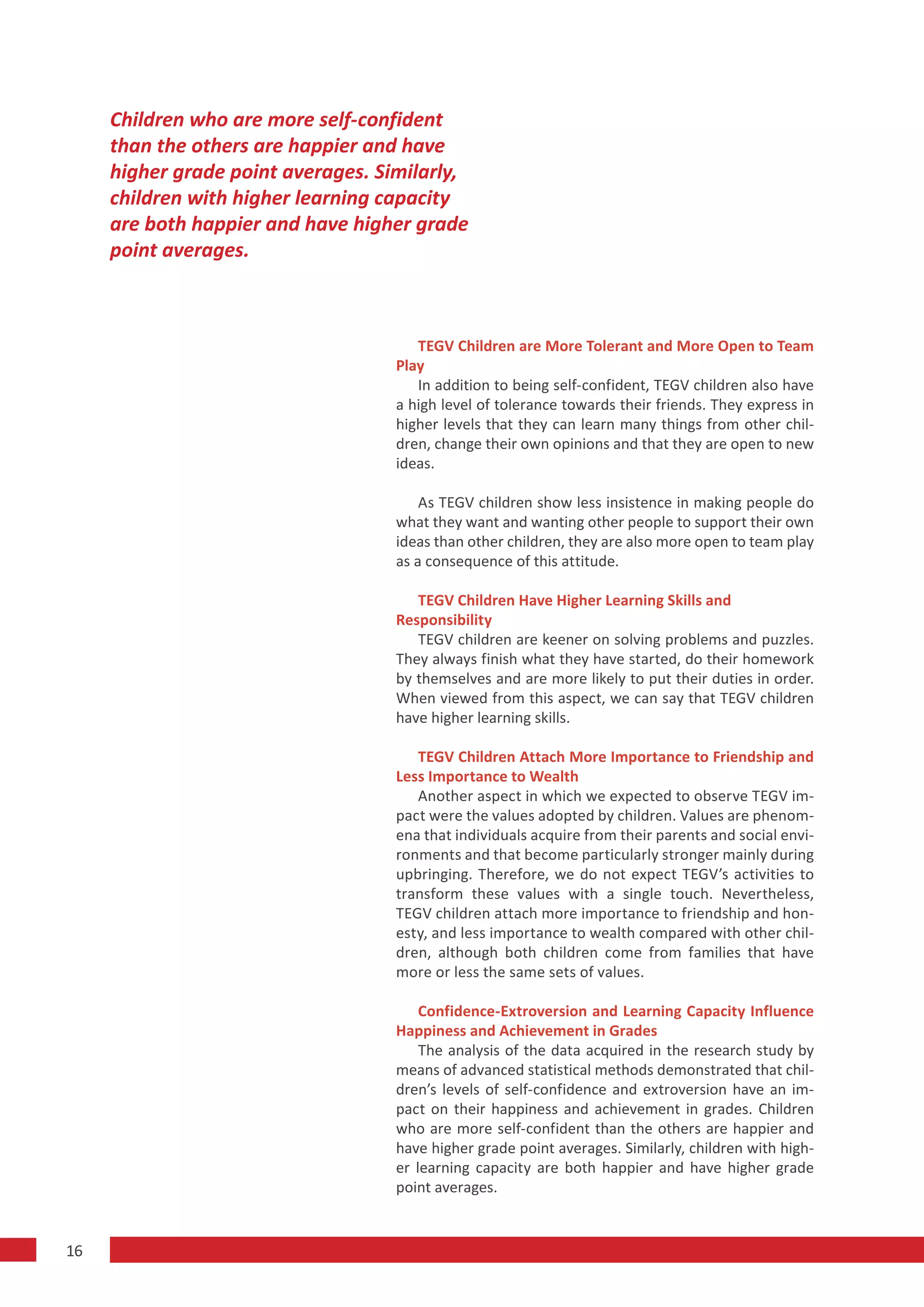 Children who are more self-confident
     than the others are happier and have
     higher grade point averages. Similarly,
     children with higher learning capacity
     are both happier and have higher grade
     point averages.



                                       TEGV Children are More Tolerant and More Open to Team
                                    Play
                                       In addition to being self-confident, TEGV children also have
                                    a high level of tolerance towards their friends. They express in
                                    higher levels that they can learn many things from other chil-
                                    dren, change their own opinions and that they are open to new
                                    ideas.

                                        As TEGV children show less insistence in making people do
                                    what they want and wanting other people to support their own
                                    ideas than other children, they are also more open to team play
                                    as a consequence of this attitude.

                                       TEGV Children Have Higher Learning Skills and
                                    Responsibility
                                       TEGV children are keener on solving problems and puzzles.
                                    They always finish what they have started, do their homework
                                    by themselves and are more likely to put their duties in order.
                                    When viewed from this aspect, we can say that TEGV children
                                    have higher learning skills.

                                       TEGV Children Attach More Importance to Friendship and
                                    Less Importance to Wealth
                                       Another aspect in which we expected to observe TEGV im-
                                    pact were the values adopted by children. Values are phenom-
                                    ena that individuals acquire from their parents and social envi-
                                    ronments and that become particularly stronger mainly during
                                    upbringing. Therefore, we do not expect TEGV’s activities to
                                    transform these values with a single touch. Nevertheless,
                                    TEGV children attach more importance to friendship and hon-
                                    esty, and less importance to wealth compared with other chil-
                                    dren, although both children come from families that have
                                    more or less the same sets of values.

                                        Confidence-Extroversion and Learning Capacity Influence
                                    Happiness and Achievement in Grades
                                        The analysis of the data acquired in the research study by
                                    means of advanced statistical methods demonstrated that chil-
                                    dren’s levels of self-confidence and extroversion have an im-
                                    pact on their happiness and achievement in grades. Children
                                    who are more self-confident than the others are happier and
                                    have higher grade point averages. Similarly, children with high-
                                    er learning capacity are both happier and have higher grade
                                    point averages.


16
 