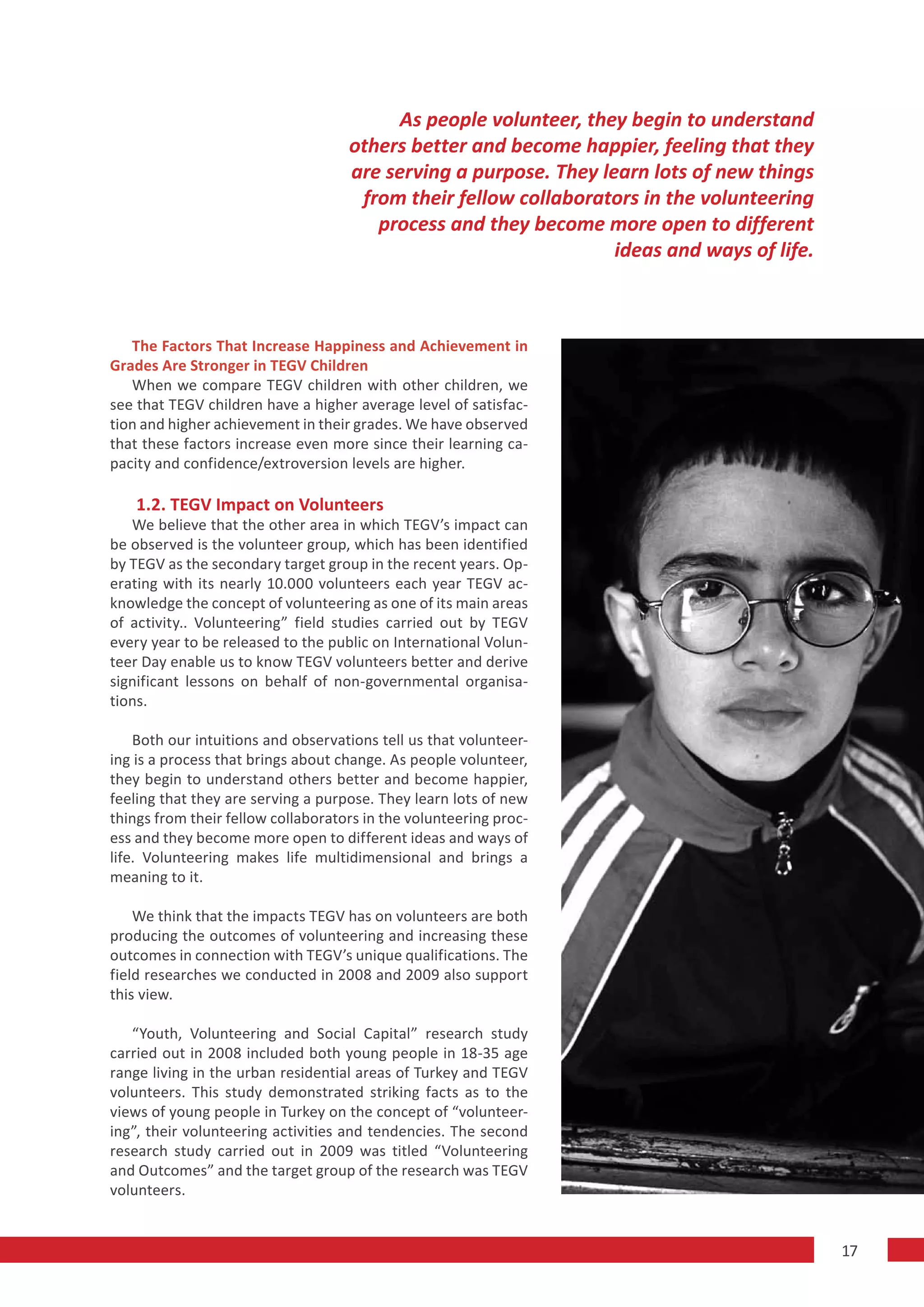 As people volunteer, they begin to understand
                                    others better and become happier, feeling that they
                                    are serving a purpose. They learn lots of new things
                                     from their fellow collaborators in the volunteering
                                       process and they become more open to different
                                                                  ideas and ways of life.



   The Factors That Increase Happiness and Achievement in
Grades Are Stronger in TEGV Children
   When we compare TEGV children with other children, we
see that TEGV children have a higher average level of satisfac-
tion and higher achievement in their grades. We have observed
that these factors increase even more since their learning ca-
pacity and confidence/extroversion levels are higher.

    1.2. TEGV Impact on Volunteers
   We believe that the other area in which TEGV’s impact can
be observed is the volunteer group, which has been identified
by TEGV as the secondary target group in the recent years. Op-
erating with its nearly 10.000 volunteers each year TEGV ac-
knowledge the concept of volunteering as one of its main areas
of activity.. Volunteering” field studies carried out by TEGV
every year to be released to the public on International Volun-
teer Day enable us to know TEGV volunteers better and derive
significant lessons on behalf of non-governmental organisa-
tions.

    Both our intuitions and observations tell us that volunteer-
ing is a process that brings about change. As people volunteer,
they begin to understand others better and become happier,
feeling that they are serving a purpose. They learn lots of new
things from their fellow collaborators in the volunteering proc-
ess and they become more open to different ideas and ways of
life. Volunteering makes life multidimensional and brings a
meaning to it.

    We think that the impacts TEGV has on volunteers are both
producing the outcomes of volunteering and increasing these
outcomes in connection with TEGV’s unique qualifications. The
field researches we conducted in 2008 and 2009 also support
this view.

   “Youth, Volunteering and Social Capital” research study
carried out in 2008 included both young people in 18-35 age
range living in the urban residential areas of Turkey and TEGV
volunteers. This study demonstrated striking facts as to the
views of young people in Turkey on the concept of “volunteer-
ing”, their volunteering activities and tendencies. The second
research study carried out in 2009 was titled “Volunteering
and Outcomes” and the target group of the research was TEGV
volunteers.


                                                                                            17
 