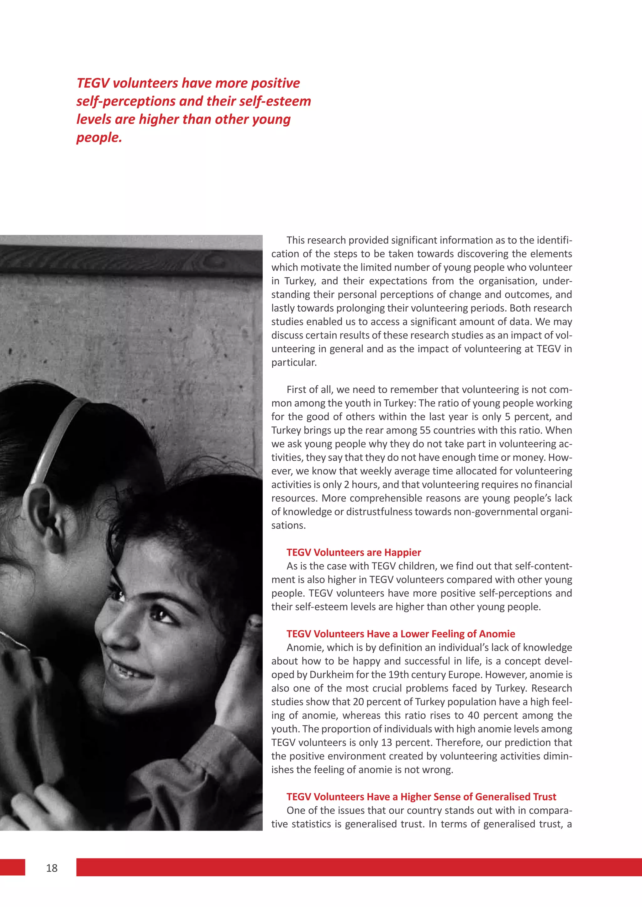 TEGV volunteers have more positive
     self-perceptions and their self-esteem
     levels are higher than other young
     people.




                                        This research provided significant information as to the identifi-
                                    cation of the steps to be taken towards discovering the elements
                                    which motivate the limited number of young people who volunteer
                                    in Turkey, and their expectations from the organisation, under-
                                    standing their personal perceptions of change and outcomes, and
                                    lastly towards prolonging their volunteering periods. Both research
                                    studies enabled us to access a significant amount of data. We may
                                    discuss certain results of these research studies as an impact of vol-
                                    unteering in general and as the impact of volunteering at TEGV in
                                    particular.

                                        First of all, we need to remember that volunteering is not com-
                                    mon among the youth in Turkey: The ratio of young people working
                                    for the good of others within the last year is only 5 percent, and
                                    Turkey brings up the rear among 55 countries with this ratio. When
                                    we ask young people why they do not take part in volunteering ac-
                                    tivities, they say that they do not have enough time or money. How-
                                    ever, we know that weekly average time allocated for volunteering
                                    activities is only 2 hours, and that volunteering requires no financial
                                    resources. More comprehensible reasons are young people’s lack
                                    of knowledge or distrustfulness towards non-governmental organi-
                                    sations.

                                       TEGV Volunteers are Happier
                                       As is the case with TEGV children, we find out that self-content-
                                    ment is also higher in TEGV volunteers compared with other young
                                    people. TEGV volunteers have more positive self-perceptions and
                                    their self-esteem levels are higher than other young people.

                                        TEGV Volunteers Have a Lower Feeling of Anomie
                                        Anomie, which is by definition an individual’s lack of knowledge
                                    about how to be happy and successful in life, is a concept devel-
                                    oped by Durkheim for the 19th century Europe. However, anomie is
                                    also one of the most crucial problems faced by Turkey. Research
                                    studies show that 20 percent of Turkey population have a high feel-
                                    ing of anomie, whereas this ratio rises to 40 percent among the
                                    youth. The proportion of individuals with high anomie levels among
                                    TEGV volunteers is only 13 percent. Therefore, our prediction that
                                    the positive environment created by volunteering activities dimin-
                                    ishes the feeling of anomie is not wrong.

                                        TEGV Volunteers Have a Higher Sense of Generalised Trust
                                        One of the issues that our country stands out with in compara-
                                    tive statistics is generalised trust. In terms of generalised trust, a


18
 