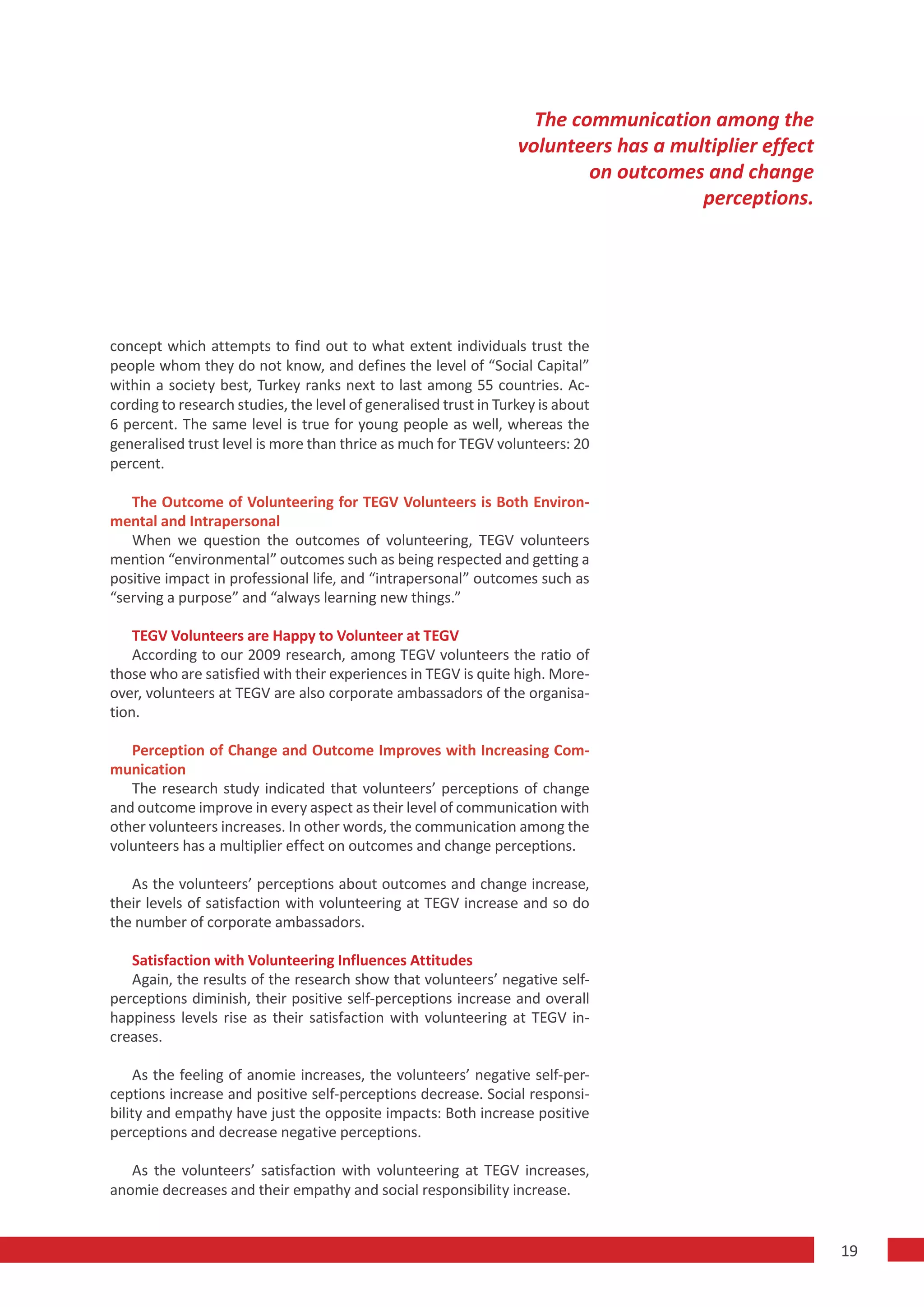 The communication among the
                                                                  volunteers has a multiplier effect
                                                                          on outcomes and change
                                                                                      perceptions.




concept which attempts to find out to what extent individuals trust the
people whom they do not know, and defines the level of “Social Capital”
within a society best, Turkey ranks next to last among 55 countries. Ac-
cording to research studies, the level of generalised trust in Turkey is about
6 percent. The same level is true for young people as well, whereas the
generalised trust level is more than thrice as much for TEGV volunteers: 20
percent.

   The Outcome of Volunteering for TEGV Volunteers is Both Environ-
mental and Intrapersonal
   When we question the outcomes of volunteering, TEGV volunteers
mention “environmental” outcomes such as being respected and getting a
positive impact in professional life, and “intrapersonal” outcomes such as
“serving a purpose” and “always learning new things.”

    TEGV Volunteers are Happy to Volunteer at TEGV
    According to our 2009 research, among TEGV volunteers the ratio of
those who are satisfied with their experiences in TEGV is quite high. More-
over, volunteers at TEGV are also corporate ambassadors of the organisa-
tion.

   Perception of Change and Outcome Improves with Increasing Com-
munication
   The research study indicated that volunteers’ perceptions of change
and outcome improve in every aspect as their level of communication with
other volunteers increases. In other words, the communication among the
volunteers has a multiplier effect on outcomes and change perceptions.

   As the volunteers’ perceptions about outcomes and change increase,
their levels of satisfaction with volunteering at TEGV increase and so do
the number of corporate ambassadors.

   Satisfaction with Volunteering Influences Attitudes
   Again, the results of the research show that volunteers’ negative self-
perceptions diminish, their positive self-perceptions increase and overall
happiness levels rise as their satisfaction with volunteering at TEGV in-
creases.

    As the feeling of anomie increases, the volunteers’ negative self-per-
ceptions increase and positive self-perceptions decrease. Social responsi-
bility and empathy have just the opposite impacts: Both increase positive
perceptions and decrease negative perceptions.

   As the volunteers’ satisfaction with volunteering at TEGV increases,
anomie decreases and their empathy and social responsibility increase.


                                                                                                       19
 