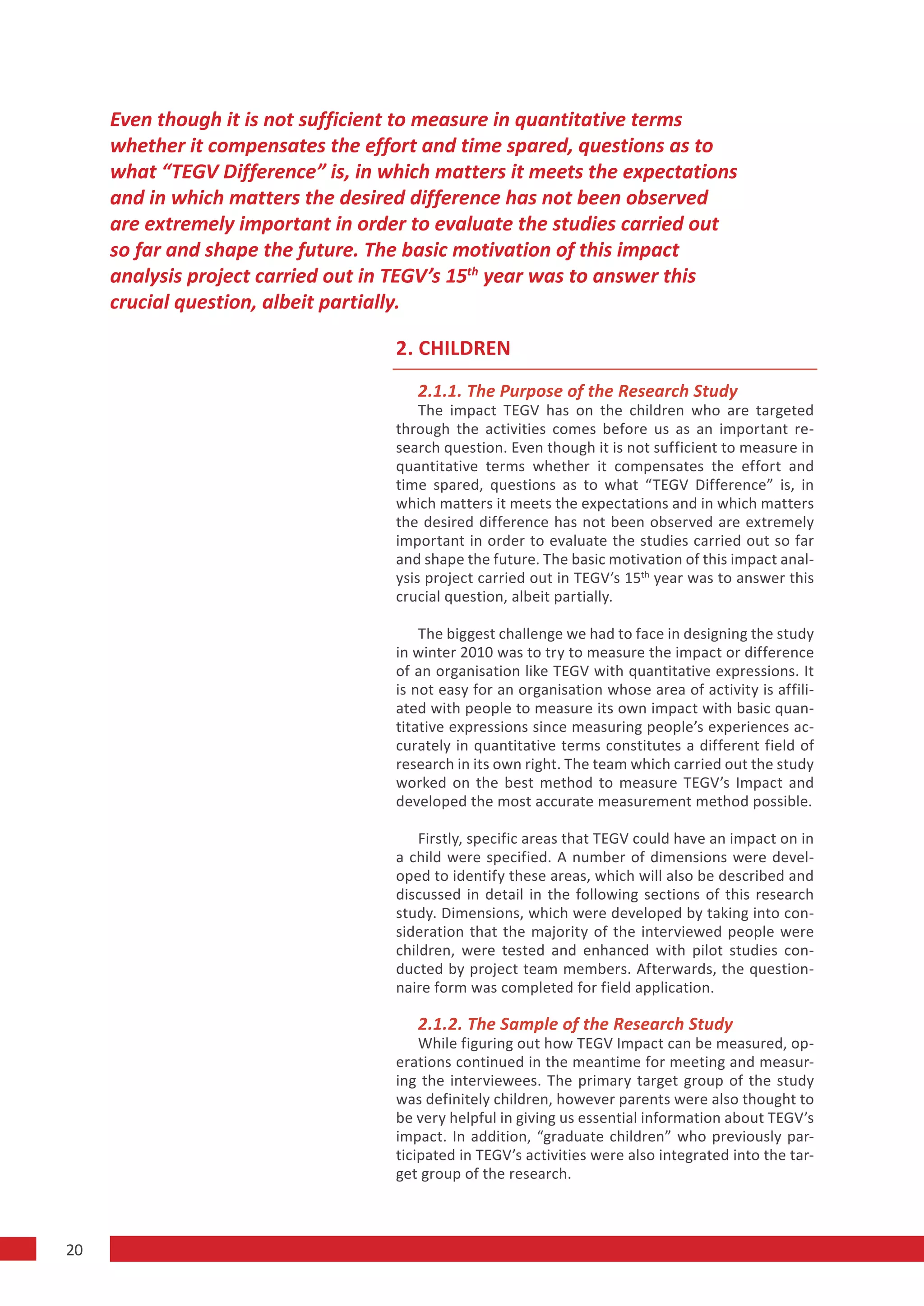 Even though it is not sufficient to measure in quantitative terms
     whether it compensates the effort and time spared, questions as to
     what “TEGV Difference” is, in which matters it meets the expectations
     and in which matters the desired difference has not been observed
     are extremely important in order to evaluate the studies carried out
     so far and shape the future. The basic motivation of this impact
     analysis project carried out in TEGV’s 15th year was to answer this
     crucial question, albeit partially.

                                    2. CHILDREN
                                       2.1.1. The Purpose of the Research Study
                                        The impact TEGV has on the children who are targeted
                                    through the activities comes before us as an important re-
                                    search question. Even though it is not sufficient to measure in
                                    quantitative terms whether it compensates the effort and
                                    time spared, questions as to what “TEGV Difference” is, in
                                    which matters it meets the expectations and in which matters
                                    the desired difference has not been observed are extremely
                                    important in order to evaluate the studies carried out so far
                                    and shape the future. The basic motivation of this impact anal-
                                    ysis project carried out in TEGV’s 15th year was to answer this
                                    crucial question, albeit partially.

                                        The biggest challenge we had to face in designing the study
                                    in winter 2010 was to try to measure the impact or difference
                                    of an organisation like TEGV with quantitative expressions. It
                                    is not easy for an organisation whose area of activity is affili-
                                    ated with people to measure its own impact with basic quan-
                                    titative expressions since measuring people’s experiences ac-
                                    curately in quantitative terms constitutes a different field of
                                    research in its own right. The team which carried out the study
                                    worked on the best method to measure TEGV’s Impact and
                                    developed the most accurate measurement method possible.

                                        Firstly, specific areas that TEGV could have an impact on in
                                    a child were specified. A number of dimensions were devel-
                                    oped to identify these areas, which will also be described and
                                    discussed in detail in the following sections of this research
                                    study. Dimensions, which were developed by taking into con-
                                    sideration that the majority of the interviewed people were
                                    children, were tested and enhanced with pilot studies con-
                                    ducted by project team members. Afterwards, the question-
                                    naire form was completed for field application.

                                       2.1.2. The Sample of the Research Study
                                        While figuring out how TEGV Impact can be measured, op-
                                    erations continued in the meantime for meeting and measur-
                                    ing the interviewees. The primary target group of the study
                                    was definitely children, however parents were also thought to
                                    be very helpful in giving us essential information about TEGV’s
                                    impact. In addition, “graduate children” who previously par-
                                    ticipated in TEGV’s activities were also integrated into the tar-
                                    get group of the research.



20
 