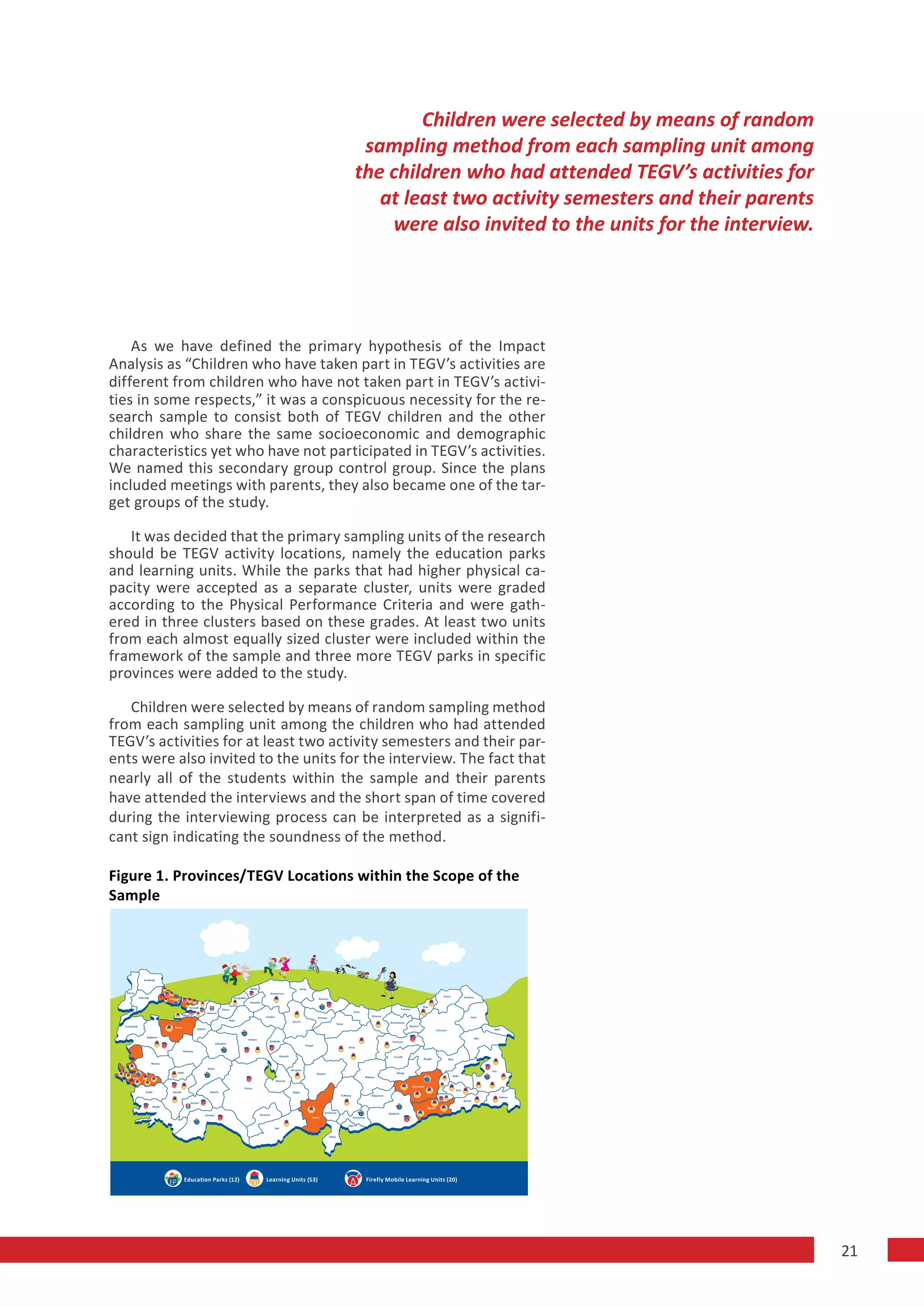 Children were selected by means of random
                                                         sampling method from each sampling unit among
                                                        the children who had attended TEGV’s activities for
                                                           at least two activity semesters and their parents
                                                            were also invited to the units for the interview.




    As we have defined the primary hypothesis of the Impact
Analysis as “Children who have taken part in TEGV’s activities are
different from children who have not taken part in TEGV’s activi-
ties in some respects,” it was a conspicuous necessity for the re-
search sample to consist both of TEGV children and the other
children who share the same socioeconomic and demographic
characteristics yet who have not participated in TEGV’s activities.
We named this secondary group control group. Since the plans
included meetings with parents, they also became one of the tar-
get groups of the study.

   It was decided that the primary sampling units of the research
should be TEGV activity locations, namely the education parks
and learning units. While the parks that had higher physical ca-
pacity were accepted as a separate cluster, units were graded
according to the Physical Performance Criteria and were gath-
ered in three clusters based on these grades. At least two units
from each almost equally sized cluster were included within the
framework of the sample and three more TEGV parks in specific
provinces were added to the study.

   Children were selected by means of random sampling method
from each sampling unit among the children who had attended
TEGV’s activities for at least two activity semesters and their par-
ents were also invited to the units for the interview. The fact that
nearly all of the students within the sample and their parents
have attended the interviews and the short span of time covered
during the interviewing process can be interpreted as a signifi-
cant sign indicating the soundness of the method.

Figure 1. Provinces/TEGV Locations within the Scope of the
Sample




           Education Parks (12)   Learning Units (53)    Firefly Mobile Learning Units (20)




                                                                                                                21
 