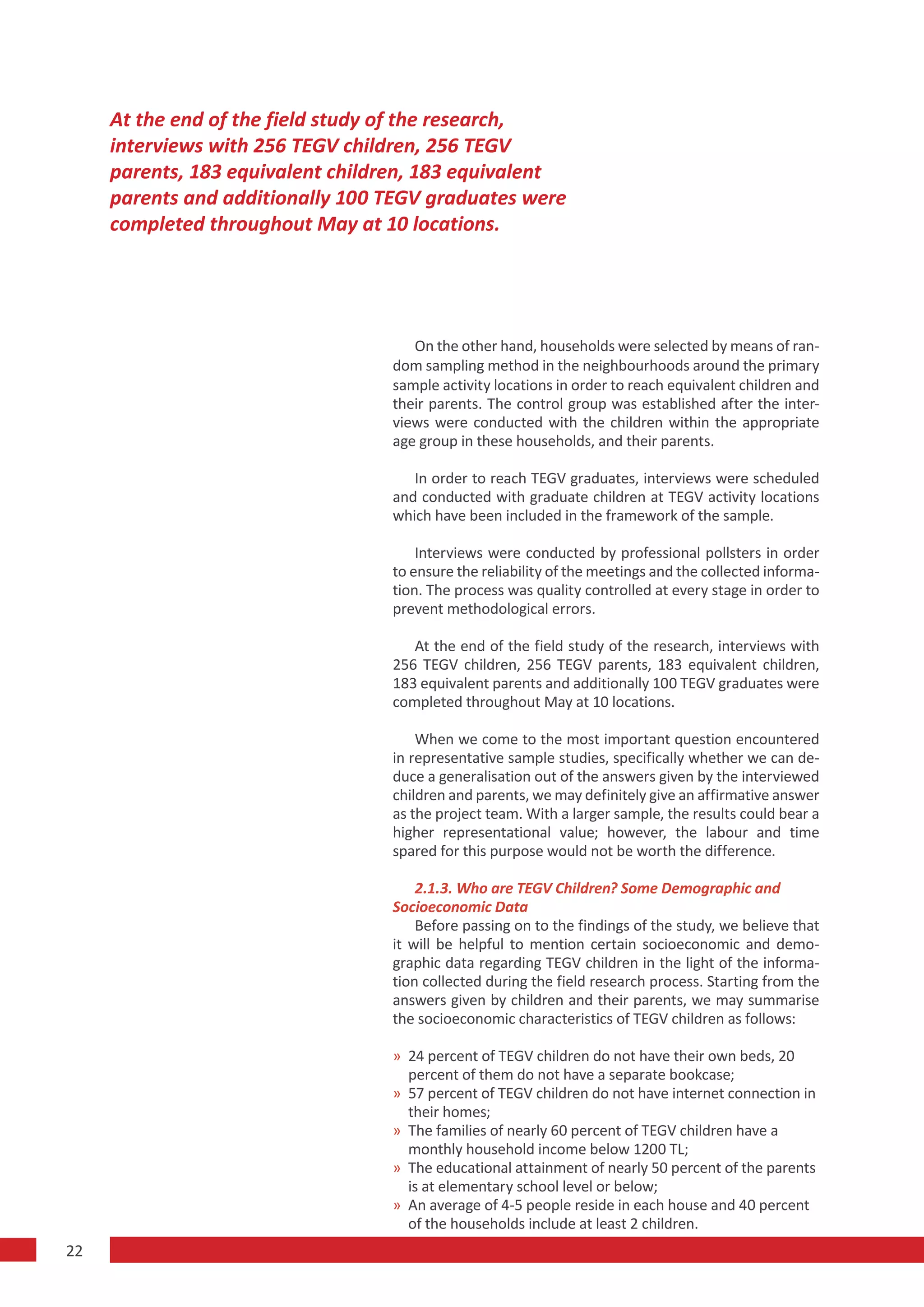 At the end of the field study of the research,
     interviews with 256 TEGV children, 256 TEGV
     parents, 183 equivalent children, 183 equivalent
     parents and additionally 100 TEGV graduates were
     completed throughout May at 10 locations.




                                     On the other hand, households were selected by means of ran-
                                  dom sampling method in the neighbourhoods around the primary
                                  sample activity locations in order to reach equivalent children and
                                  their parents. The control group was established after the inter-
                                  views were conducted with the children within the appropriate
                                  age group in these households, and their parents.

                                     In order to reach TEGV graduates, interviews were scheduled
                                  and conducted with graduate children at TEGV activity locations
                                  which have been included in the framework of the sample.

                                      Interviews were conducted by professional pollsters in order
                                  to ensure the reliability of the meetings and the collected informa-
                                  tion. The process was quality controlled at every stage in order to
                                  prevent methodological errors.

                                     At the end of the field study of the research, interviews with
                                  256 TEGV children, 256 TEGV parents, 183 equivalent children,
                                  183 equivalent parents and additionally 100 TEGV graduates were
                                  completed throughout May at 10 locations.

                                      When we come to the most important question encountered
                                  in representative sample studies, specifically whether we can de-
                                  duce a generalisation out of the answers given by the interviewed
                                  children and parents, we may definitely give an affirmative answer
                                  as the project team. With a larger sample, the results could bear a
                                  higher representational value; however, the labour and time
                                  spared for this purpose would not be worth the difference.

                                      2.1.3. Who are TEGV Children? Some Demographic and
                                  Socioeconomic Data
                                      Before passing on to the findings of the study, we believe that
                                  it will be helpful to mention certain socioeconomic and demo-
                                  graphic data regarding TEGV children in the light of the informa-
                                  tion collected during the field research process. Starting from the
                                  answers given by children and their parents, we may summarise
                                  the socioeconomic characteristics of TEGV children as follows:

                                  » 24 percent of TEGV children do not have their own beds, 20
                                    percent of them do not have a separate bookcase;
                                  » 57 percent of TEGV children do not have internet connection in
                                    their homes;
                                  » The families of nearly 60 percent of TEGV children have a
                                    monthly household income below 1200 TL;
                                  » The educational attainment of nearly 50 percent of the parents
                                    is at elementary school level or below;
                                  » An average of 4-5 people reside in each house and 40 percent
                                    of the households include at least 2 children.
22
 