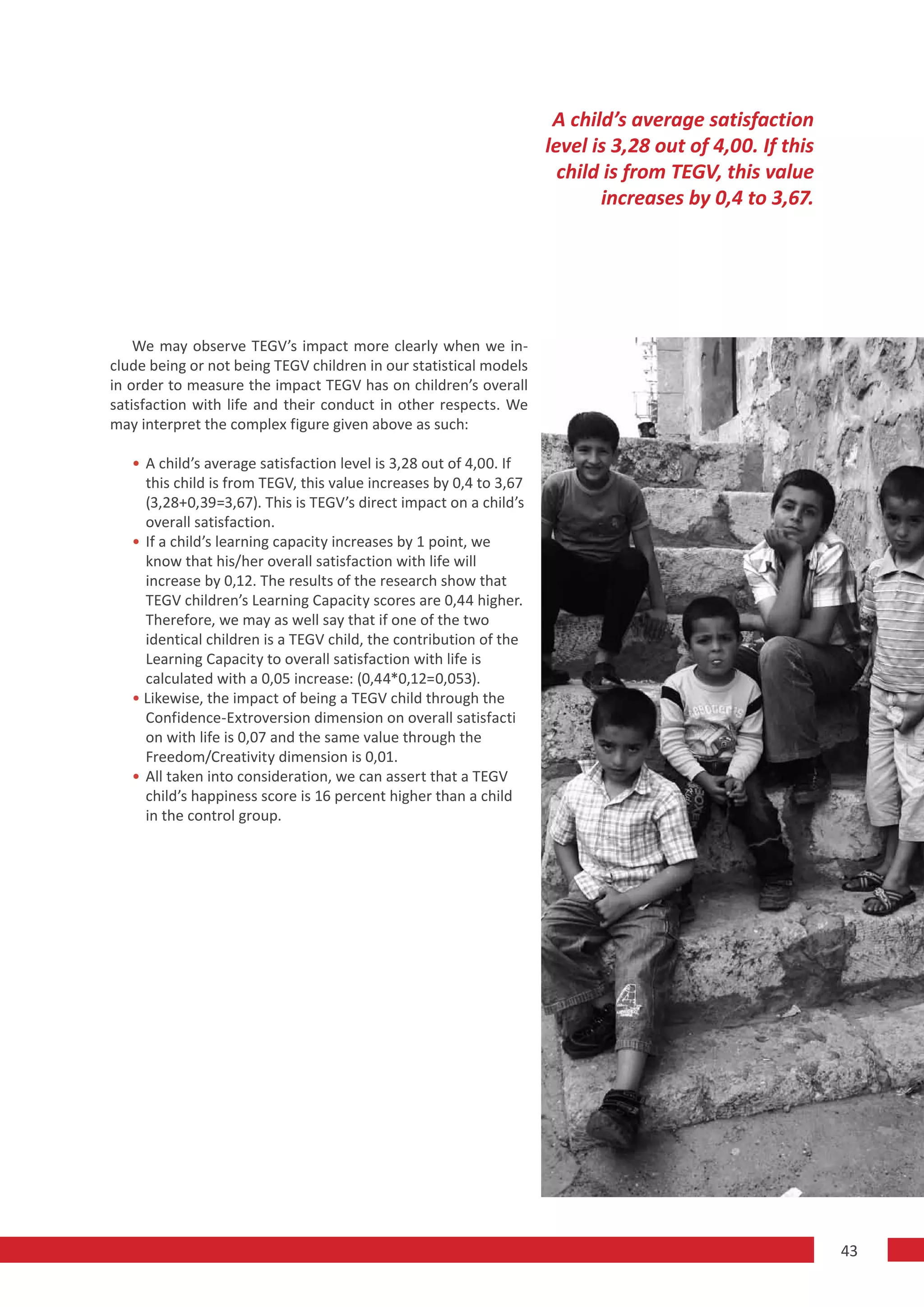 A child’s average satisfaction
                                                                    level is 3,28 out of 4,00. If this
                                                                      child is from TEGV, this value
                                                                           increases by 0,4 to 3,67.




    We may observe TEGV’s impact more clearly when we in-
clude being or not being TEGV children in our statistical models
in order to measure the impact TEGV has on children’s overall
satisfaction with life and their conduct in other respects. We
may interpret the complex figure given above as such:

   • A child’s average satisfaction level is 3,28 out of 4,00. If
     this child is from TEGV, this value increases by 0,4 to 3,67
     (3,28+0,39=3,67). This is TEGV’s direct impact on a child’s
     overall satisfaction.
   • If a child’s learning capacity increases by 1 point, we
     know that his/her overall satisfaction with life will
     increase by 0,12. The results of the research show that
     TEGV children’s Learning Capacity scores are 0,44 higher.
     Therefore, we may as well say that if one of the two
     identical children is a TEGV child, the contribution of the
     Learning Capacity to overall satisfaction with life is
     calculated with a 0,05 increase: (0,44*0,12=0,053).
   • Likewise, the impact of being a TEGV child through the
     Confidence-Extroversion dimension on overall satisfacti
     on with life is 0,07 and the same value through the
     Freedom/Creativity dimension is 0,01.
   • All taken into consideration, we can assert that a TEGV
     child’s happiness score is 16 percent higher than a child
     in the control group.




                                                                                                         43
 