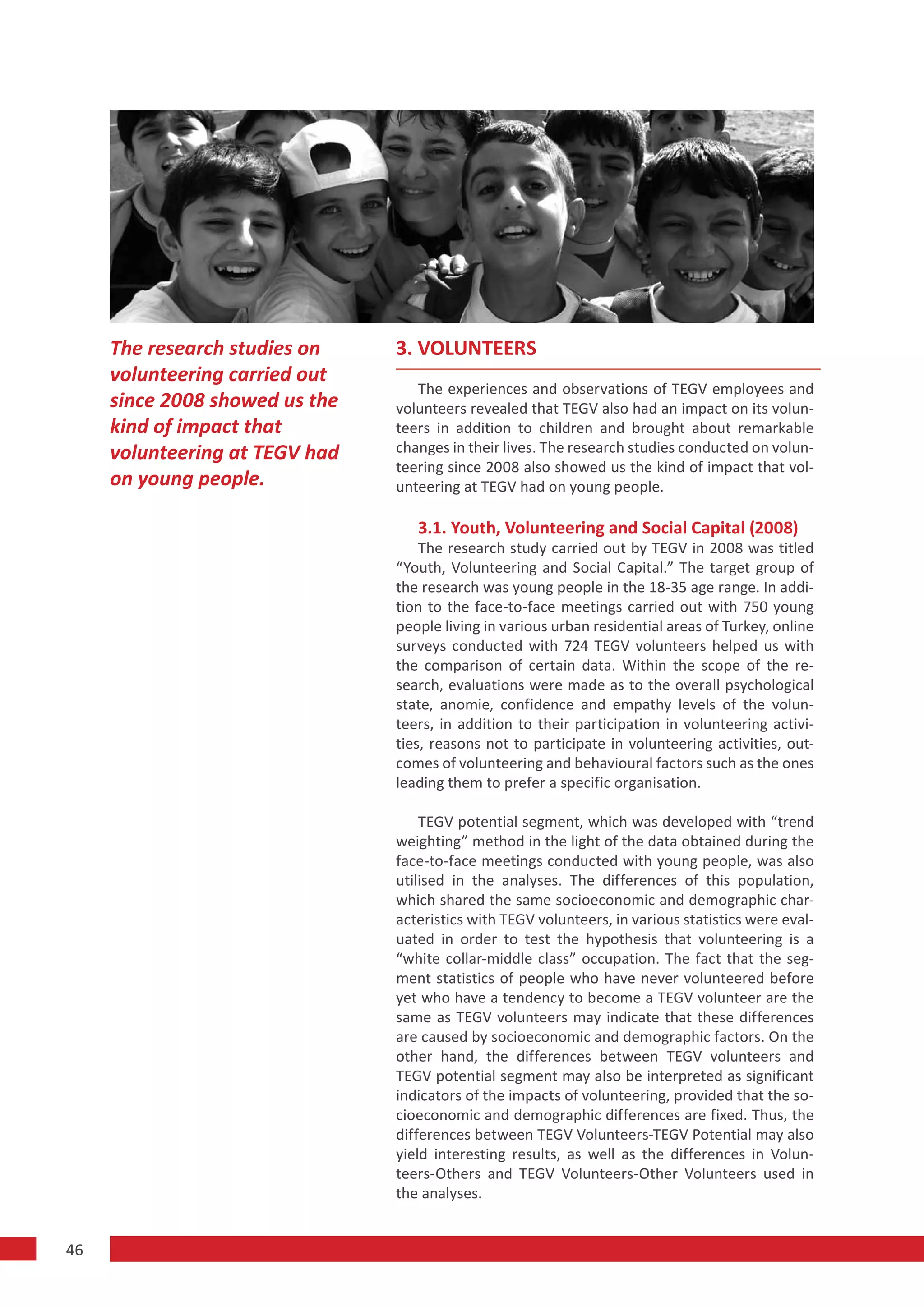 The research studies on    3. VOLUNTEERS
     volunteering carried out
                                   The experiences and observations of TEGV employees and
     since 2008 showed us the   volunteers revealed that TEGV also had an impact on its volun-
     kind of impact that        teers in addition to children and brought about remarkable
     volunteering at TEGV had   changes in their lives. The research studies conducted on volun-
                                teering since 2008 also showed us the kind of impact that vol-
     on young people.           unteering at TEGV had on young people.

                                   3.1. Youth, Volunteering and Social Capital (2008)
                                    The research study carried out by TEGV in 2008 was titled
                                “Youth, Volunteering and Social Capital.” The target group of
                                the research was young people in the 18-35 age range. In addi-
                                tion to the face-to-face meetings carried out with 750 young
                                people living in various urban residential areas of Turkey, online
                                surveys conducted with 724 TEGV volunteers helped us with
                                the comparison of certain data. Within the scope of the re-
                                search, evaluations were made as to the overall psychological
                                state, anomie, confidence and empathy levels of the volun-
                                teers, in addition to their participation in volunteering activi-
                                ties, reasons not to participate in volunteering activities, out-
                                comes of volunteering and behavioural factors such as the ones
                                leading them to prefer a specific organisation.

                                    TEGV potential segment, which was developed with “trend
                                weighting” method in the light of the data obtained during the
                                face-to-face meetings conducted with young people, was also
                                utilised in the analyses. The differences of this population,
                                which shared the same socioeconomic and demographic char-
                                acteristics with TEGV volunteers, in various statistics were eval-
                                uated in order to test the hypothesis that volunteering is a
                                “white collar-middle class” occupation. The fact that the seg-
                                ment statistics of people who have never volunteered before
                                yet who have a tendency to become a TEGV volunteer are the
                                same as TEGV volunteers may indicate that these differences
                                are caused by socioeconomic and demographic factors. On the
                                other hand, the differences between TEGV volunteers and
                                TEGV potential segment may also be interpreted as significant
                                indicators of the impacts of volunteering, provided that the so-
                                cioeconomic and demographic differences are fixed. Thus, the
                                differences between TEGV Volunteers-TEGV Potential may also
                                yield interesting results, as well as the differences in Volun-
                                teers-Others and TEGV Volunteers-Other Volunteers used in
                                the analyses.


46
 