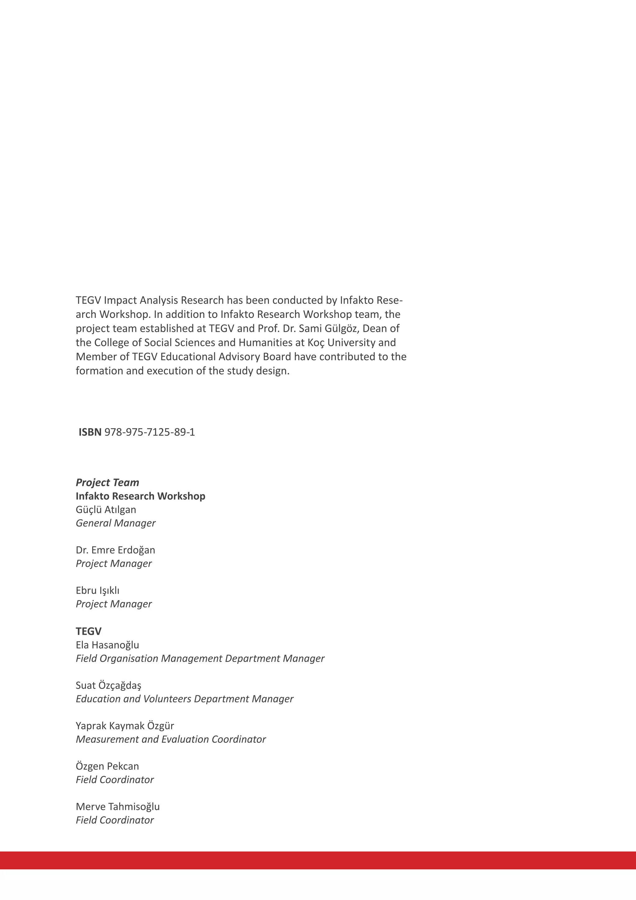 TEGV Impact Analysis Research has been conducted by Infakto Rese-
arch Workshop. In addition to Infakto Research Workshop team, the
project team established at TEGV and Prof. Dr. Sami Gülgöz, Dean of
the College of Social Sciences and Humanities at Koç University and
Member of TEGV Educational Advisory Board have contributed to the
formation and execution of the study design.




ISBN 978-975-7125-89-1



Project Team
Infakto Research Workshop
Güçlü Atılgan
General Manager

Dr. Emre Erdoğan
Project Manager

Ebru Işıklı
Project Manager

TEGV
Ela Hasanoğlu
Field Organisation Management Department Manager

Suat Özçağdaş
Education and Volunteers Department Manager

Yaprak Kaymak Özgür
Measurement and Evaluation Coordinator

Özgen Pekcan
Field Coordinator

Merve Tahmisoğlu
Field Coordinator
 