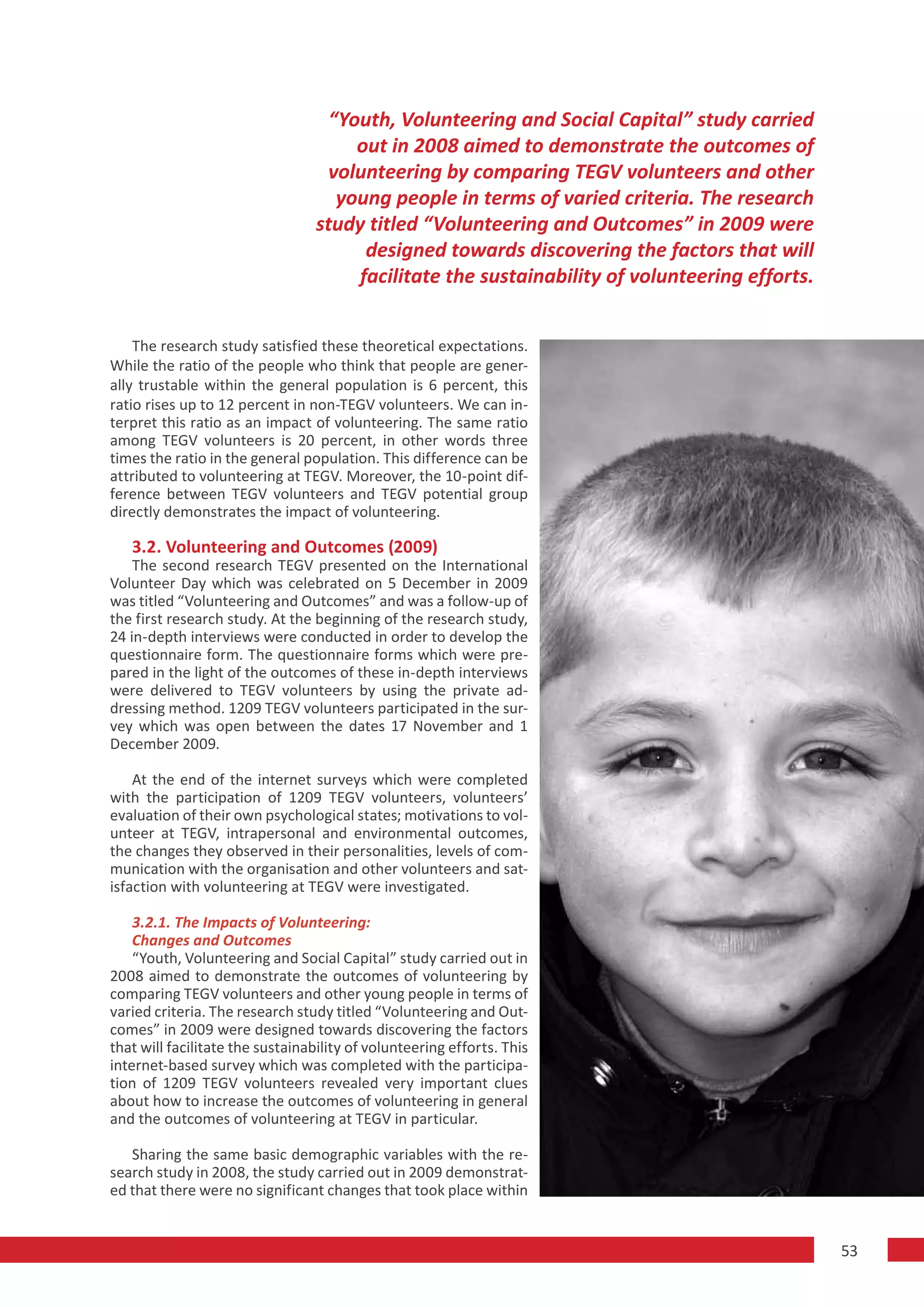 “Youth, Volunteering and Social Capital” study carried
                                       out in 2008 aimed to demonstrate the outcomes of
                                   volunteering by comparing TEGV volunteers and other
                                     young people in terms of varied criteria. The research
                                  study titled “Volunteering and Outcomes” in 2009 were
                                        designed towards discovering the factors that will
                                       facilitate the sustainability of volunteering efforts.


    The research study satisfied these theoretical expectations.
While the ratio of the people who think that people are gener-
ally trustable within the general population is 6 percent, this
ratio rises up to 12 percent in non-TEGV volunteers. We can in-
terpret this ratio as an impact of volunteering. The same ratio
among TEGV volunteers is 20 percent, in other words three
times the ratio in the general population. This difference can be
attributed to volunteering at TEGV. Moreover, the 10-point dif-
ference between TEGV volunteers and TEGV potential group
directly demonstrates the impact of volunteering.

   3.2. Volunteering and Outcomes (2009)
    The second research TEGV presented on the International
Volunteer Day which was celebrated on 5 December in 2009
was titled “Volunteering and Outcomes” and was a follow-up of
the first research study. At the beginning of the research study,
24 in-depth interviews were conducted in order to develop the
questionnaire form. The questionnaire forms which were pre-
pared in the light of the outcomes of these in-depth interviews
were delivered to TEGV volunteers by using the private ad-
dressing method. 1209 TEGV volunteers participated in the sur-
vey which was open between the dates 17 November and 1
December 2009.

    At the end of the internet surveys which were completed
with the participation of 1209 TEGV volunteers, volunteers’
evaluation of their own psychological states; motivations to vol-
unteer at TEGV, intrapersonal and environmental outcomes,
the changes they observed in their personalities, levels of com-
munication with the organisation and other volunteers and sat-
isfaction with volunteering at TEGV were investigated.

    3.2.1. The Impacts of Volunteering:
    Changes and Outcomes
    “Youth, Volunteering and Social Capital” study carried out in
2008 aimed to demonstrate the outcomes of volunteering by
comparing TEGV volunteers and other young people in terms of
varied criteria. The research study titled “Volunteering and Out-
comes” in 2009 were designed towards discovering the factors
that will facilitate the sustainability of volunteering efforts. This
internet-based survey which was completed with the participa-
tion of 1209 TEGV volunteers revealed very important clues
about how to increase the outcomes of volunteering in general
and the outcomes of volunteering at TEGV in particular.

   Sharing the same basic demographic variables with the re-
search study in 2008, the study carried out in 2009 demonstrat-
ed that there were no significant changes that took place within


                                                                                                53
 