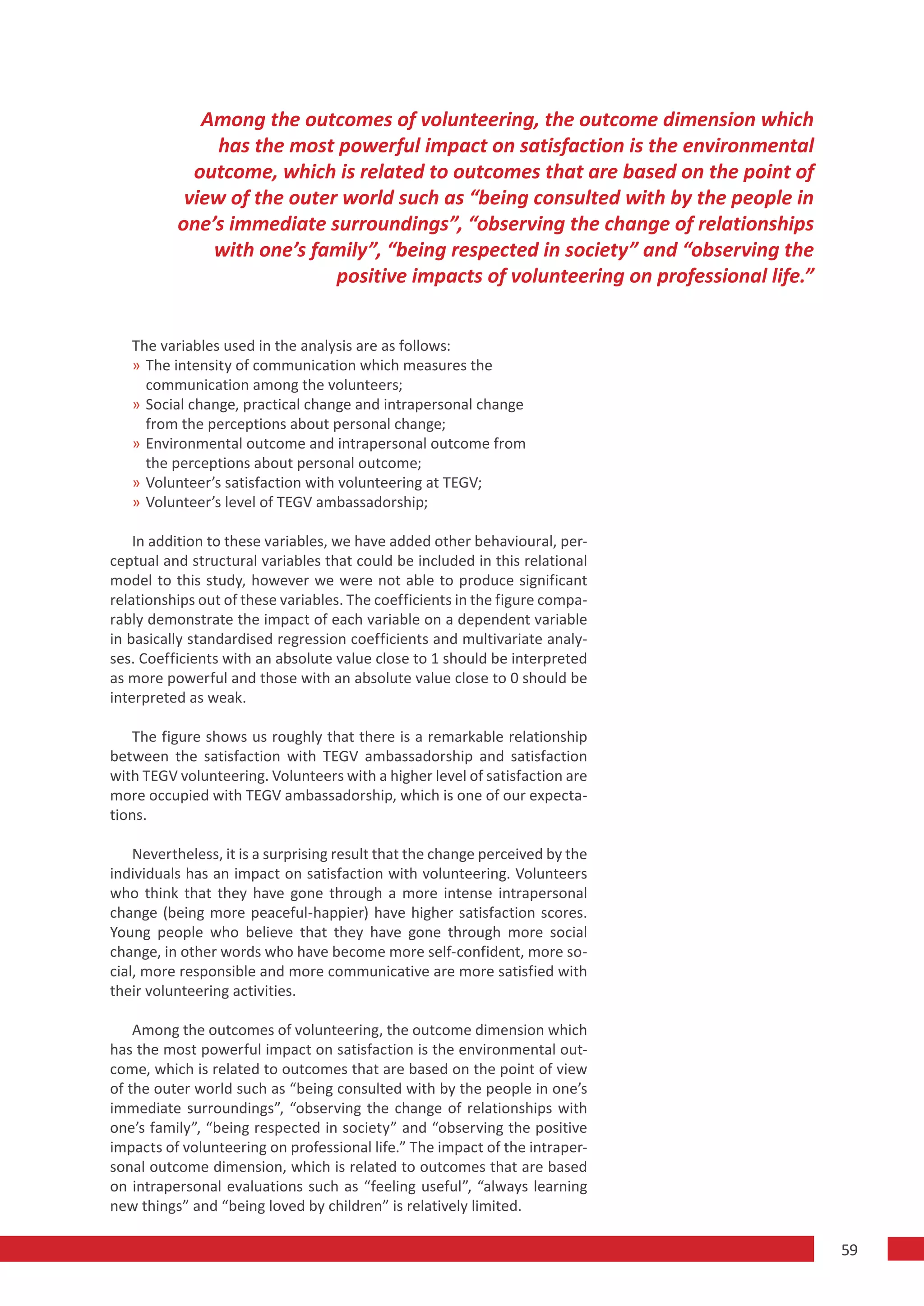 Among the outcomes of volunteering, the outcome dimension which
               has the most powerful impact on satisfaction is the environmental
            outcome, which is related to outcomes that are based on the point of
           view of the outer world such as “being consulted with by the people in
          one’s immediate surroundings”, “observing the change of relationships
              with one’s family”, “being respected in society” and “observing the
                            positive impacts of volunteering on professional life.”


   The variables used in the analysis are as follows:
   » The intensity of communication which measures the
     communication among the volunteers;
   » Social change, practical change and intrapersonal change
     from the perceptions about personal change;
   » Environmental outcome and intrapersonal outcome from
     the perceptions about personal outcome;
   » Volunteer’s satisfaction with volunteering at TEGV;
   » Volunteer’s level of TEGV ambassadorship;

    In addition to these variables, we have added other behavioural, per-
ceptual and structural variables that could be included in this relational
model to this study, however we were not able to produce significant
relationships out of these variables. The coefficients in the figure compa-
rably demonstrate the impact of each variable on a dependent variable
in basically standardised regression coefficients and multivariate analy-
ses. Coefficients with an absolute value close to 1 should be interpreted
as more powerful and those with an absolute value close to 0 should be
interpreted as weak.

   The figure shows us roughly that there is a remarkable relationship
between the satisfaction with TEGV ambassadorship and satisfaction
with TEGV volunteering. Volunteers with a higher level of satisfaction are
more occupied with TEGV ambassadorship, which is one of our expecta-
tions.

    Nevertheless, it is a surprising result that the change perceived by the
individuals has an impact on satisfaction with volunteering. Volunteers
who think that they have gone through a more intense intrapersonal
change (being more peaceful-happier) have higher satisfaction scores.
Young people who believe that they have gone through more social
change, in other words who have become more self-confident, more so-
cial, more responsible and more communicative are more satisfied with
their volunteering activities.

    Among the outcomes of volunteering, the outcome dimension which
has the most powerful impact on satisfaction is the environmental out-
come, which is related to outcomes that are based on the point of view
of the outer world such as “being consulted with by the people in one’s
immediate surroundings”, “observing the change of relationships with
one’s family”, “being respected in society” and “observing the positive
impacts of volunteering on professional life.” The impact of the intraper-
sonal outcome dimension, which is related to outcomes that are based
on intrapersonal evaluations such as “feeling useful”, “always learning
new things” and “being loved by children” is relatively limited.

                                                                                      59
 