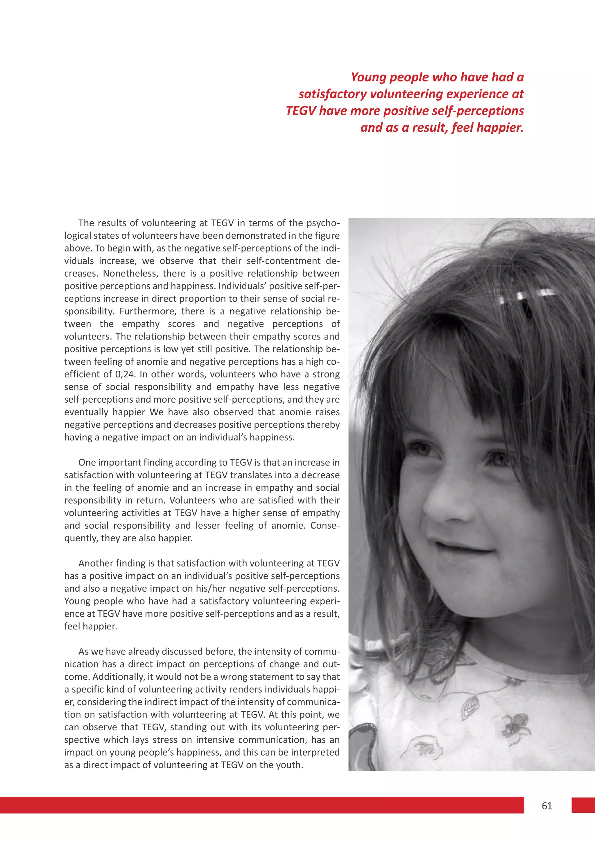 Young people who have had a
                                                        satisfactory volunteering experience at
                                                      TEGV have more positive self-perceptions
                                                                   and as a result, feel happier.




    The results of volunteering at TEGV in terms of the psycho-
logical states of volunteers have been demonstrated in the figure
above. To begin with, as the negative self-perceptions of the indi-
viduals increase, we observe that their self-contentment de-
creases. Nonetheless, there is a positive relationship between
positive perceptions and happiness. Individuals’ positive self-per-
ceptions increase in direct proportion to their sense of social re-
sponsibility. Furthermore, there is a negative relationship be-
tween the empathy scores and negative perceptions of
volunteers. The relationship between their empathy scores and
positive perceptions is low yet still positive. The relationship be-
tween feeling of anomie and negative perceptions has a high co-
efficient of 0,24. In other words, volunteers who have a strong
sense of social responsibility and empathy have less negative
self-perceptions and more positive self-perceptions, and they are
eventually happier We have also observed that anomie raises
negative perceptions and decreases positive perceptions thereby
having a negative impact on an individual’s happiness.

    One important finding according to TEGV is that an increase in
satisfaction with volunteering at TEGV translates into a decrease
in the feeling of anomie and an increase in empathy and social
responsibility in return. Volunteers who are satisfied with their
volunteering activities at TEGV have a higher sense of empathy
and social responsibility and lesser feeling of anomie. Conse-
quently, they are also happier.

   Another finding is that satisfaction with volunteering at TEGV
has a positive impact on an individual’s positive self-perceptions
and also a negative impact on his/her negative self-perceptions.
Young people who have had a satisfactory volunteering experi-
ence at TEGV have more positive self-perceptions and as a result,
feel happier.

    As we have already discussed before, the intensity of commu-
nication has a direct impact on perceptions of change and out-
come. Additionally, it would not be a wrong statement to say that
a specific kind of volunteering activity renders individuals happi-
er, considering the indirect impact of the intensity of communica-
tion on satisfaction with volunteering at TEGV. At this point, we
can observe that TEGV, standing out with its volunteering per-
spective which lays stress on intensive communication, has an
impact on young people’s happiness, and this can be interpreted
as a direct impact of volunteering at TEGV on the youth.


                                                                                                    61
 
