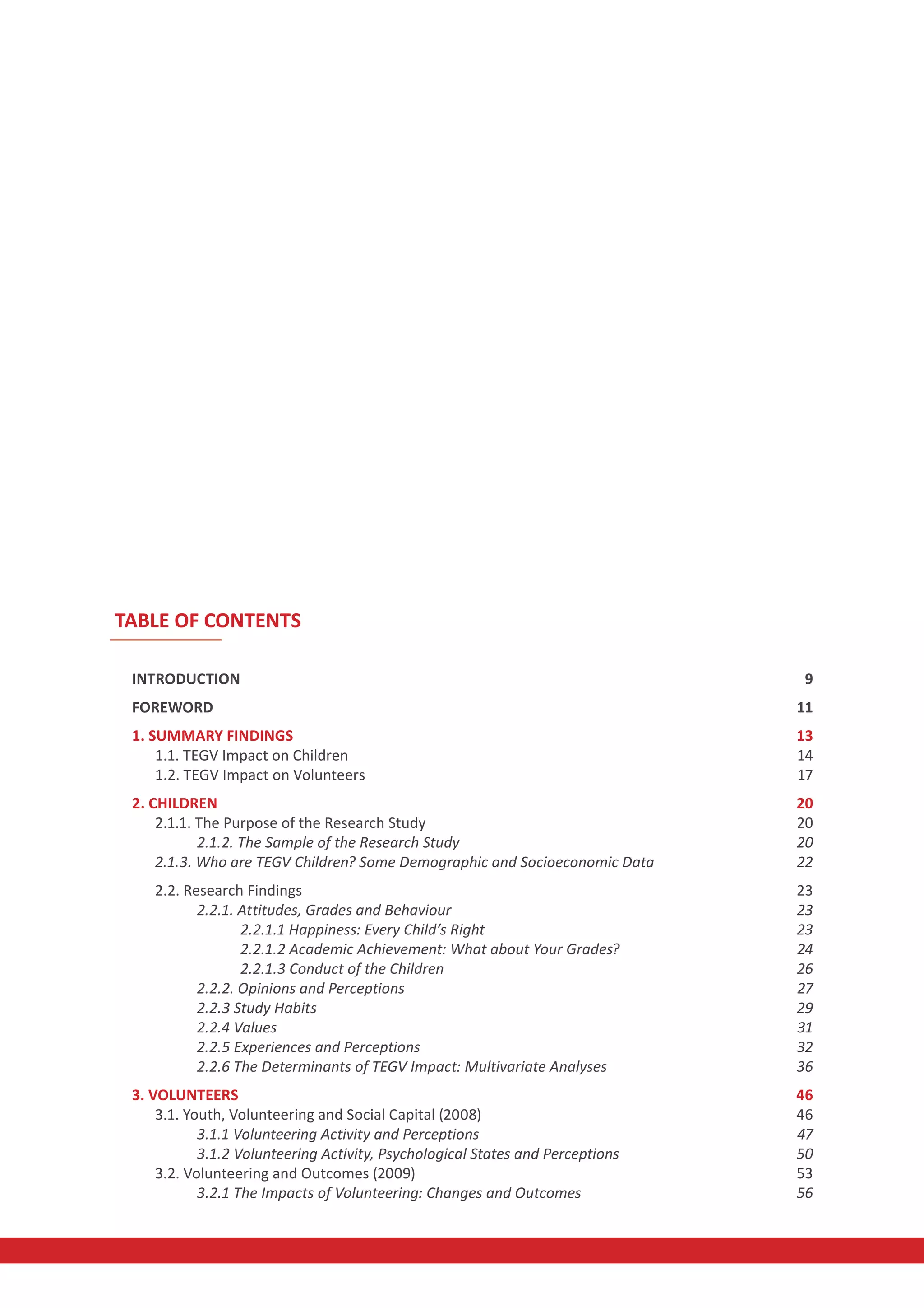 TABLE OF CONTENTS

 INTRODUCTION                                                                    9
 FOREWORD                                                                       11
 1. SUMMARY FINDINGS                                                            13
     1.1. TEGV Impact on Children                                               14
     1.2. TEGV Impact on Volunteers                                             17
 2. CHILDREN                                                                    20
     2.1.1. The Purpose of the Research Study                                   20
            2.1.2. The Sample of the Research Study                             20
     2.1.3. Who are TEGV Children? Some Demographic and Socioeconomic Data      22
    2.2. Research Findings                                                      23
           2.2.1. Attitudes, Grades and Behaviour                               23
                  2.2.1.1 Happiness: Every Child’s Right                        23
                  2.2.1.2 Academic Achievement: What about Your Grades?         24
                  2.2.1.3 Conduct of the Children                               26
           2.2.2. Opinions and Perceptions                                      27
           2.2.3 Study Habits                                                   29
           2.2.4 Values                                                         31
           2.2.5 Experiences and Perceptions                                    32
           2.2.6 The Determinants of TEGV Impact: Multivariate Analyses         36
 3. VOLUNTEERS                                                                  46
     3.1. Youth, Volunteering and Social Capital (2008)                         46
            3.1.1 Volunteering Activity and Perceptions                         47
            3.1.2 Volunteering Activity, Psychological States and Perceptions   50
     3.2. Volunteering and Outcomes (2009)                                      53
            3.2.1 The Impacts of Volunteering: Changes and Outcomes             56
 