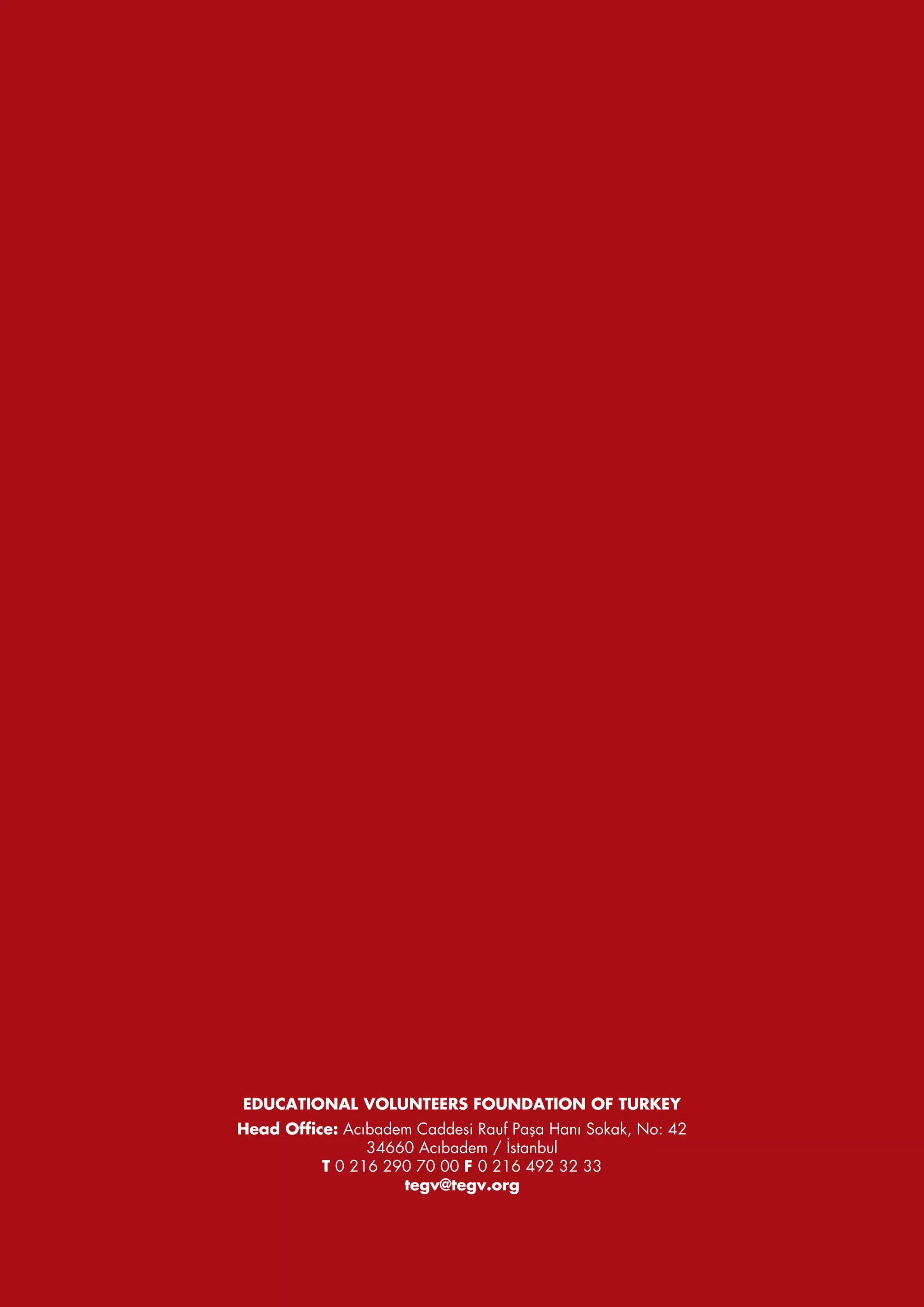 EDUCATIONAL VOLUNTEERS FOUNDATION OF TURKEY
Head Office: Acıbadem Caddesi Rauf Paşa Hanı Sokak, No: 42
                34660 Acıbadem / İstanbul
          T 0 216 290 70 00 F 0 216 492 32 33
                    tegv@tegv.org
 