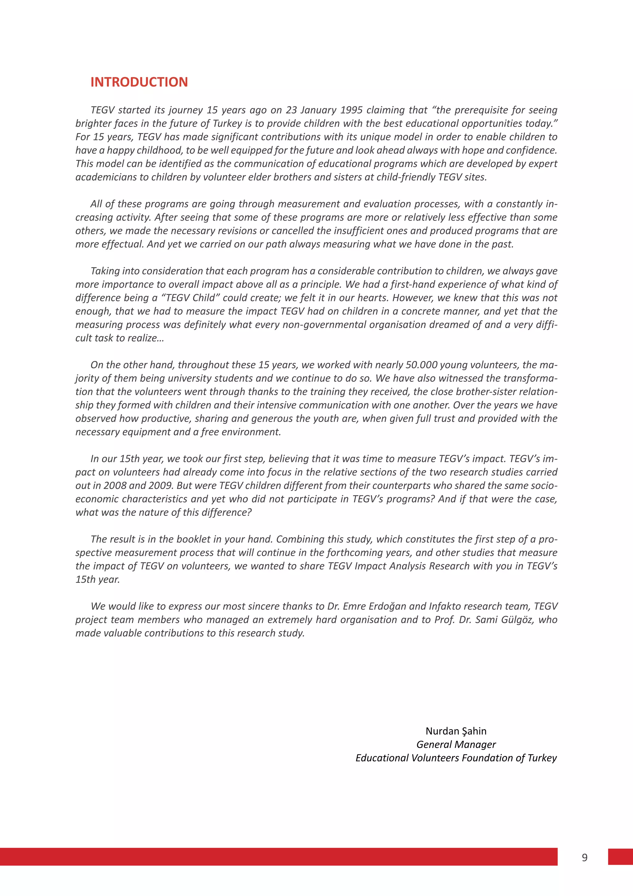 INTRODUCTION
    TEGV started its journey 15 years ago on 23 January 1995 claiming that “the prerequisite for seeing
brighter faces in the future of Turkey is to provide children with the best educational opportunities today.”
For 15 years, TEGV has made significant contributions with its unique model in order to enable children to
have a happy childhood, to be well equipped for the future and look ahead always with hope and confidence.
This model can be identified as the communication of educational programs which are developed by expert
academicians to children by volunteer elder brothers and sisters at child-friendly TEGV sites.

   All of these programs are going through measurement and evaluation processes, with a constantly in-
creasing activity. After seeing that some of these programs are more or relatively less effective than some
others, we made the necessary revisions or cancelled the insufficient ones and produced programs that are
more effectual. And yet we carried on our path always measuring what we have done in the past.

    Taking into consideration that each program has a considerable contribution to children, we always gave
more importance to overall impact above all as a principle. We had a first-hand experience of what kind of
difference being a “TEGV Child” could create; we felt it in our hearts. However, we knew that this was not
enough, that we had to measure the impact TEGV had on children in a concrete manner, and yet that the
measuring process was definitely what every non-governmental organisation dreamed of and a very diffi-
cult task to realize…

    On the other hand, throughout these 15 years, we worked with nearly 50.000 young volunteers, the ma-
jority of them being university students and we continue to do so. We have also witnessed the transforma-
tion that the volunteers went through thanks to the training they received, the close brother-sister relation-
ship they formed with children and their intensive communication with one another. Over the years we have
observed how productive, sharing and generous the youth are, when given full trust and provided with the
necessary equipment and a free environment.

   In our 15th year, we took our first step, believing that it was time to measure TEGV’s impact. TEGV’s im-
pact on volunteers had already come into focus in the relative sections of the two research studies carried
out in 2008 and 2009. But were TEGV children different from their counterparts who shared the same socio-
economic characteristics and yet who did not participate in TEGV’s programs? And if that were the case,
what was the nature of this difference?

   The result is in the booklet in your hand. Combining this study, which constitutes the first step of a pro-
spective measurement process that will continue in the forthcoming years, and other studies that measure
the impact of TEGV on volunteers, we wanted to share TEGV Impact Analysis Research with you in TEGV’s
15th year.

   We would like to express our most sincere thanks to Dr. Emre Erdoğan and Infakto research team, TEGV
project team members who managed an extremely hard organisation and to Prof. Dr. Sami Gülgöz, who
made valuable contributions to this research study.




                                                                              Nurdan Şahin
                                                                            General Manager
                                                               Educational Volunteers Foundation of Turkey




                                                                                                                 9
 