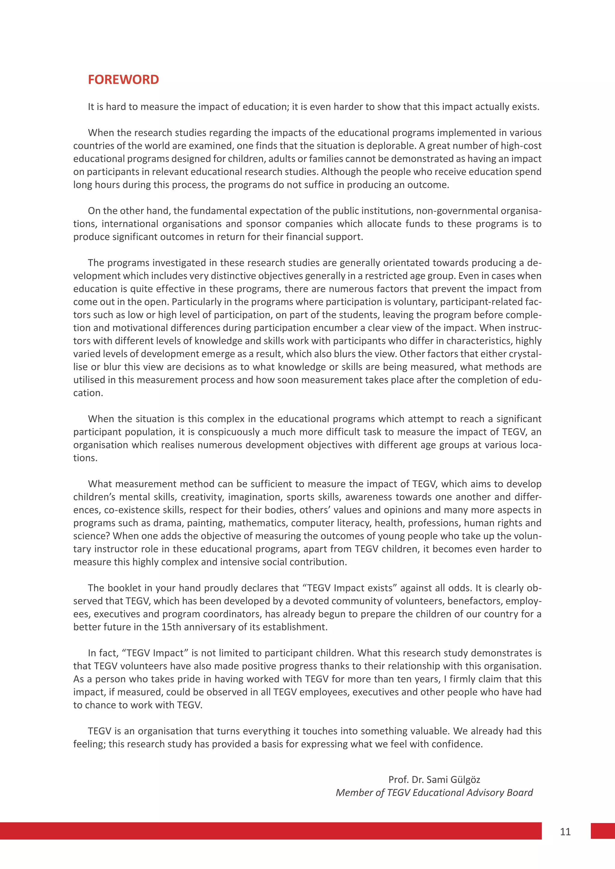 FOREWORD
   It is hard to measure the impact of education; it is even harder to show that this impact actually exists.

   When the research studies regarding the impacts of the educational programs implemented in various
countries of the world are examined, one finds that the situation is deplorable. A great number of high-cost
educational programs designed for children, adults or families cannot be demonstrated as having an impact
on participants in relevant educational research studies. Although the people who receive education spend
long hours during this process, the programs do not suffice in producing an outcome.

   On the other hand, the fundamental expectation of the public institutions, non-governmental organisa-
tions, international organisations and sponsor companies which allocate funds to these programs is to
produce significant outcomes in return for their financial support.

    The programs investigated in these research studies are generally orientated towards producing a de-
velopment which includes very distinctive objectives generally in a restricted age group. Even in cases when
education is quite effective in these programs, there are numerous factors that prevent the impact from
come out in the open. Particularly in the programs where participation is voluntary, participant-related fac-
tors such as low or high level of participation, on part of the students, leaving the program before comple-
tion and motivational differences during participation encumber a clear view of the impact. When instruc-
tors with different levels of knowledge and skills work with participants who differ in characteristics, highly
varied levels of development emerge as a result, which also blurs the view. Other factors that either crystal-
lise or blur this view are decisions as to what knowledge or skills are being measured, what methods are
utilised in this measurement process and how soon measurement takes place after the completion of edu-
cation.

   When the situation is this complex in the educational programs which attempt to reach a significant
participant population, it is conspicuously a much more difficult task to measure the impact of TEGV, an
organisation which realises numerous development objectives with different age groups at various loca-
tions.

    What measurement method can be sufficient to measure the impact of TEGV, which aims to develop
children’s mental skills, creativity, imagination, sports skills, awareness towards one another and differ-
ences, co-existence skills, respect for their bodies, others’ values and opinions and many more aspects in
programs such as drama, painting, mathematics, computer literacy, health, professions, human rights and
science? When one adds the objective of measuring the outcomes of young people who take up the volun-
tary instructor role in these educational programs, apart from TEGV children, it becomes even harder to
measure this highly complex and intensive social contribution.

   The booklet in your hand proudly declares that “TEGV Impact exists” against all odds. It is clearly ob-
served that TEGV, which has been developed by a devoted community of volunteers, benefactors, employ-
ees, executives and program coordinators, has already begun to prepare the children of our country for a
better future in the 15th anniversary of its establishment.

    In fact, “TEGV Impact” is not limited to participant children. What this research study demonstrates is
that TEGV volunteers have also made positive progress thanks to their relationship with this organisation.
As a person who takes pride in having worked with TEGV for more than ten years, I firmly claim that this
impact, if measured, could be observed in all TEGV employees, executives and other people who have had
to chance to work with TEGV.

   TEGV is an organisation that turns everything it touches into something valuable. We already had this
feeling; this research study has provided a basis for expressing what we feel with confidence.


                                                                        Prof. Dr. Sami Gülgöz
                                                              Member of TEGV Educational Advisory Board


                                                                                                                  11
 