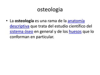 osteologia 
• La osteología es una rama de la anatomía 
descriptiva que trata del estudio científico del 
sistema óseo en general y de los huesos que lo 
conforman en particular. 
 