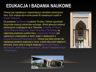 EDUKACJA I BADANIA NAUKOWE
Teheran jest największym i najważniejszym ośrodkiem edukacyjnym
Iranu. Dziś znajduje się w sumie prawie 50 największych uczelni w
Greater Teheranie .
Od powstania Darolfonoon w połowie 19 wieku, Teheran zgromadził
dużą liczbę instytucji szkolnictwa wyższego. Wśród głównych instytucji
edukacyjnych znajdujących się w Teheranie, University of Tehran ,
Tehran Akademii Medycznej , Sharif University of Technology są
najbardziej prestiżowe uczelnie Iranu. Uniwersytetu Teheran jest
najstarszym uniwersytetem w Iranie i jeden z najstarszych w
Europie Środkowej i Południowej Azji . Teheran jest także domem dla
największej akademii wojskowej w Iranie, a także kilka szkół religijnych i
seminaria. Znani szkół w mieście obejmująAllameh Helli liceach ,
Alavi liceum , Nikan liceum , Ehsan liceum , Allameh Tabatabaei liceum
 i Toloo liceum .
 