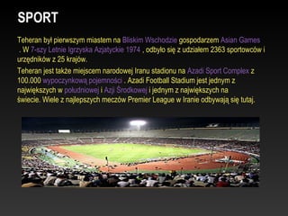 SPORT
Teheran był pierwszym miastem na Bliskim Wschodzie gospodarzem Asian Games
 . W 7-szy Letnie Igrzyska Azjatyckie 1974 , odbyło się z udziałem 2363 sportowców i
urzędników z 25 krajów.
Teheran jest także miejscem narodowej Iranu stadionu na Azadi Sport Complex z
100.000 wypoczynkową pojemności . Azadi Football Stadium jest jednym z
największych w południowej i Azji Środkowej i jednym z największych na
świecie. Wiele z najlepszych meczów Premier League w Iranie odbywają się tutaj.
 