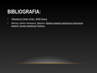 BIBLIOGRAFIA:
•    Statystyczny Center of Iran - 2006 Census 
•    Behrooz, Samira, Karampour, Katayoun. Badania adaptacji zabytkowych krajobrazów
    miejskich; Sprawa zabytkowej Teheranu.
 