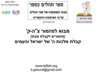 www.tefilah.org
b.gesund@gmail.com
‫תהלים‬ ‫ספר‬-
‫והוראתו‬ ‫פרשנותו‬‫בני‬‫גזונדהייט‬
‫צ‬ ‫למזמור‬ ‫מבוא‬"‫ה‬-‫ק‬'
(‫שבת‬ ‫לקבלת‬ ‫מזמורים‬)
‫ה‬ ‫מלכות‬ ‫קבלת‬'‫והעמים‬ ‫ישראל‬ ‫של‬
‫שיעור‬#109
‫צ‬ ‫מזמור‬ ‫מבוא‬"‫ה‬-‫ק‬'
 