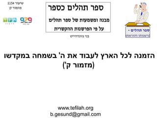 www.tefilah.org
b.gesund@gmail.com
‫תהלים‬ ‫ספר‬-
‫והוראתו‬ ‫פרשנותו‬‫בני‬‫גזונדהייט‬
‫ה‬ ‫את‬ ‫לעבוד‬ ‫הארץ‬ ‫לכל‬ ‫הזמנה‬'‫במקדשו‬ ‫בשמחה‬
(‫ק‬ ‫מזמור‬')
‫שיעור‬#115
‫ק‬ ‫מזמור‬
 