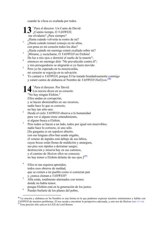 cuando la vileza es exaltada por todos.

13
2

3
4
5
6

Para el director. Un Canto de David:
¿Cuánto tiempo, O YAHWEH,
me olvidarás? ¿Para siempre?
¿Hasta cuándo volverás tu rostro de mí?
¿Hasta cuándo tomaré consejo en mi alma,
con pena en mi corazón todos los días?
¿Hasta cuándo mi enemigo estará exaltado sobre mí?
¡Mírame, y escúchame, O YAHWEH mi Elohim!
Da luz a mis ojos o dormiré el sueño de la muerte";
entonces mi enemigo dirá: "He prevalecido contra él";
y mis perseguidores se alegrarán si yo fuera movido.
Pero yo he esperado en tu misericordia,
mi corazón se regocija en tu salvación.
Yo cantaré a YAHWEH, porque El ha tratado bondadosamente conmigo
y cataré cantos de alabanza al Nombre de YAHWEH HaElyon.[36]

14
2

3

4

5

6

36

1

1

Para el director. Por David:
Los necios dicen en su corazón:
"No hay ningún Elohim."
Ellos andan en corrupción,
y se hacen abominables en sus recursos,
nadie hace lo que es correcto,
no hay tan sólo uno.
Desde el cielo YAHWEH observa a la humanidad
para ver si alguno tiene entendimiento,
si alguno busca a Elohim.
Pero todos se hacen a un lado, todos por igual son inservibles;
nadie hace lo correcto, ni uno sólo.
[Su garganta es un sepulcro abierto,
con sus lenguas ellos han usado engaño,
el veneno de áspides está debajo de sus labios,
cuyas bocas están llenas de maldición y amargura,
sus pies son rápidos a derramar sangre;
destrucción y miseria hay en sus caminos,
y el camino de Shalom ellos no conocen;
no hay temor a Elohim delante de sus ojos.][37]
Ellos ni tan siquiera aprenden,
todos esos obreros de maldad,
que se comen a mi pueblo como si comieran pan
y ¿nunca claman a YAHWEH?
Allá están, totalmente alarmados con temor;
donde no había temor,
porque Elohim está en la generación de los justos.
Puedes burlarte de los planes del pobre,

La oración y alabanza en Su Nombre es una forma en la que podemos expresar nuestros sentimientos y hablar con
YAHWEH de nuestros problemas. El nos ayuda a encontrar la perspectiva adecuada, y esto nos da Shalom (Hab 3.17-19).
37
Esta porción sólo está en la LXX de Lord Breton.

 