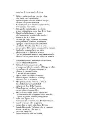 nunca han de volver a cubrir la tierra.
10
11
12
13
14

15

16
17
18

19
20
21
22
23
24

25

26
27
28
29

30

Tú haces las fuentes brotar entre los valles;
ellas fluyen entre las montañas,
supliendo agua a todos los animales salvajes;
los asnos salvajes sacian su sed.
A sus orillas las aves del aire hacen sus nidos;
entre las rocas ellas cantan.
Tú riegas las montañas desde tu palacio;
la tierra está satisfecha con el fruto de tus obras –
Tú cultivas la hierba para el ganado;
y herbarios para el servicio de los hombres,
para sacar pan de la tierra,
y el vino que alegra el corazón del hombre,
aceite para hacer los rostros resplandecer,
y pan para sostener el corazón del hombre.
Los árboles del valle están llenos de savia –
aun los cedros del Levanon, los cuales El ha plantado.
En ellos los gorriones hacen sus nidos,
mientras que en el abeto vive la garza,
Para las cabras monteses están las grandes montañas,
mientras los conejos encuentran refugio en las rocas.
Tú nombraste la luna para marcar las estaciones,
y el sol sabe cuando ponerse.
Tú traes la oscuridad, y es de noche,
la hora en que todos los animales del bosque acechan.
Los cachorros de león rugen tras su presa
y buscan su carne de Elohim.
El sol sale, ellos se recogen
y yacen en sus cuevas para descansar;
mientras la gente sale a hacer su trabajo,
laborando hasta el anochecer.
¡Qué grandes son tus obras, O YAHWEH!
¡En sabiduría las has hecho todas!
La tierra está llena de Tu Creación.
¡Mira al mar, tan grandioso, tan amplio
con sus criaturas innumerables,
seres vivientes, ambos grandes y pequeños!
Los barcos están ahí, navegando de aquí para allá;
Livyatan, el que Tú formaste para jugar allí.
Todos ellos esperan en ti
para que les des su comida en la debida temporada.
Cuando se las das; ellos la recogen;
cuando abres tu mano, están llenos del bien.
Cuando Tú escondes Tu Rostro, ellos se espantan;
si retraes su aliento, ellos perecen
y regresan a su polvo.
Tú envías tu Ruaj, ellos son creados,

 