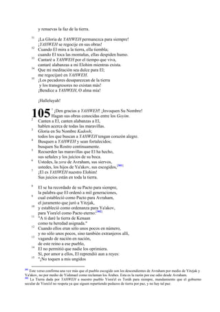 y renuevas la faz de la tierra.
31
32
33
34
35

¡La Gloria de YAHWEH permanezca para siempre!
¡YAHWEH se regocije en sus obras!
Cuando El mira a la tierra, ella tiembla;
cuando El toca las montañas, ellas despiden humo.
Cantaré a YAHWEH por el tiempo que viva,
cantaré alabanzas a mi Elohim mientras exista.
Que mi meditación sea dulce para El;
me regocijaré en YAHWEH.
¡Los pecadores desaparezcan de la tierra
y los transgresores no existan más!
¡Bendice a YAHWEH, O alma mía!
¡Halleluyah!

105
2
3
4
5
6
7

8
9
10
11
12
13
14
15

301

1

¡Den gracias a YAHWEH! ¡Invoquen Su Nombre!
Hagan sus obras conocidas entre los Goyim.
Canten a El, canten alabanzas a El,
hablen acerca de todas las maravillas.
Gloria en Su Nombre Kadosh;
todos los que buscan a YAHWEH tengan corazón alegre.
Busquen a YAHWEH y sean fortalecidos;
busquen Su Rostro continuamente.
Recuerden las maravillas que El ha hecho,
sus señales y los juicios de su boca.
Ustedes, la zera de Avraham, sus siervos,
ustedes, los hijos de Ya'akov, sus escogidos,[301]
¡El es YAHWEH nuestro Elohim!
Sus juicios están en toda la tierra.
El se ha recordado de su Pacto para siempre,
la palabra que El ordenó a mil generaciones,
cual estableció como Pacto para Avraham,
el juramento que juró a Yitzjak,
y estableció como ordenanza para Ya'akov,
para Yisra'el como Pacto eterno:[302]
"A ti daré la tierra de Kenaan
como tu heredad asignada."
Cuando ellos eran sólo unos pocos en número,
y no sólo unos pocos, sino también extranjeros allí,
vagando de nación en nación,
de este reino a ese pueblo,
El no permitió que nadie los oprimiera.
Sí, por amor a ellos, El reprendió aun a reyes:
"¡No toquen a mis ungidos

Este verso confirma una vez más que el pueblo escogido son los descendientes de Avraham por medio de Yitzjak y
Ya'akov, no por medio de Yishmael como reclaman los Árabes. Esta es la razón por ese odio desde Avraham.
302
La Tierra dada por YAHWEH a nuestro pueblo Yisra'el es Toráh para siempre, mandamiento que el gobierno
secular de Yisra'el no respeta ya que siguen repartiendo pedazos de tierra por paz, y no hay tal paz.

 