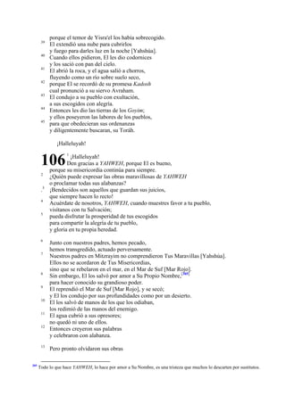 39
40
41
42
43
44
45

porque el temor de Yisra'el los había sobrecogido.
El extendió una nube para cubrirlos
y fuego para darles luz en la noche [Yahshúa].
Cuando ellos pidieron, El les dio codornices
y los sació con pan del cielo.
El abrió la roca, y el agua salió a chorros,
fluyendo como un río sobre suelo seco,
porque El se recordó de su promesa Kadosh
cual pronunció a su siervo Avraham.
El condujo a su pueblo con exultación,
a sus escogidos con alegría.
Entonces les dio las tierras de los Goyim;
y ellos poseyeron las labores de los pueblos,
para que obedecieran sus ordenanzas
y diligentemente buscaran, su Toráh.
¡Halleluyah!

106
2

.3
4
5

6
7

8
9
10
11
12

13

305

1

¡Halleluyah!
Den gracias a YAHWEH, porque El es bueno,
porque su misericordia continúa para siempre.
¿Quién puede expresar las obras maravillosas de YAHWEH
o proclamar todas sus alabanzas?
¡Bendecidos son aquellos que guardan sus juicios,
que siempre hacen lo recto!
Acuérdate de nosotros, YAHWEH, cuando muestres favor a tu pueblo,
visítanos con tu Salvación;
pueda disfrutar la prosperidad de tus escogidos
para compartir la alegría de tu pueblo,
y gloria en tu propia heredad.
Junto con nuestros padres, hemos pecado,
hemos transgredido, actuado perversamente.
Nuestros padres en Mitzrayim no comprendieron Tus Maravillas [Yahshúa].
Ellos no se acordaron de Tus Misericordias,
sino que se rebelaron en el mar, en el Mar de Suf [Mar Rojo].
Sin embargo, El los salvó por amor a Su Propio Nombre,[305]
para hacer conocido su grandioso poder.
El reprendió el Mar de Suf [Mar Rojo], y se secó;
y El los condujo por sus profundidades como por un desierto.
El los salvó de manos de los que los odiaban,
los redimió de las manos del enemigo.
El agua cubrió a sus opresores;
no quedó ni uno de ellos.
Entonces creyeron sus palabras
y celebraron con alabanza.
Pero pronto olvidaron sus obras

Todo lo que hace YAHWEH, lo hace por amor a Su Nombre, es una tristeza que muchos lo descarten por sustitutos.

 