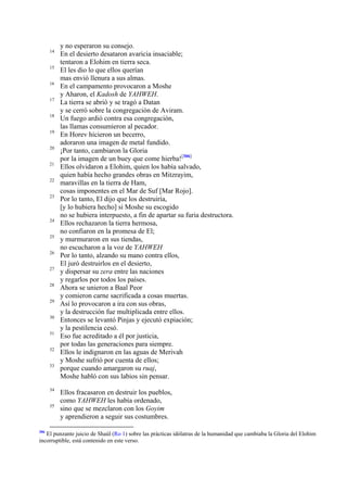 14
15
16
17
18
19
20
21
22
23

24
25
26
27
28
29
30
31
32
33

34
35

306

y no esperaron su consejo.
En el desierto desataron avaricia insaciable;
tentaron a Elohim en tierra seca.
El les dio lo que ellos querían
mas envió llenura a sus almas.
En el campamento provocaron a Moshe
y Aharon, el Kadosh de YAHWEH.
La tierra se abrió y se tragó a Datan
y se cerró sobre la congregación de Aviram.
Un fuego ardió contra esa congregación,
las llamas consumieron al pecador.
En Horev hicieron un becerro,
adoraron una imagen de metal fundido.
¡Por tanto, cambiaron la Gloria
por la imagen de un buey que come hierba![306]
Ellos olvidaron a Elohim, quien los había salvado,
quien había hecho grandes obras en Mitzrayim,
maravillas en la tierra de Ham,
cosas imponentes en el Mar de Suf [Mar Rojo].
Por lo tanto, El dijo que los destruiría,
[y lo hubiera hecho] si Moshe su escogido
no se hubiera interpuesto, a fin de apartar su furia destructora.
Ellos rechazaron la tierra hermosa,
no confiaron en la promesa de El;
y murmuraron en sus tiendas,
no escucharon a la voz de YAHWEH
Por lo tanto, alzando su mano contra ellos,
El juró destruirlos en el desierto,
y dispersar su zera entre las naciones
y regarlos por todos los países.
Ahora se unieron a Baal Peor
y comieron carne sacrificada a cosas muertas.
Así lo provocaron a ira con sus obras,
y la destrucción fue multiplicada entre ellos.
Entonces se levantó Pinjas y ejecutó expiación;
y la pestilencia cesó.
Eso fue acreditado a él por justicia,
por todas las generaciones para siempre.
Ellos le indignaron en las aguas de Merivah
y Moshe sufrió por cuenta de ellos;
porque cuando amargaron su ruaj,
Moshe habló con sus labios sin pensar.
Ellos fracasaron en destruir los pueblos,
como YAHWEH les había ordenado,
sino que se mezclaron con los Goyim
y aprendieron a seguir sus costumbres.

El punzante juicio de Shaúl (Ro 1) sobre las prácticas idólatras de la humanidad que cambiaba la Gloria del Elohim
incorruptible, está contenido en este verso.

 