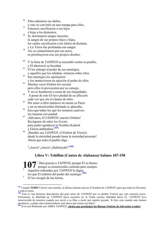 36
37
38

39

40
41
42
43

44
45
46
47

48

Ellos adoraron sus ídolos,
y esto se convirtió en una trampa para ellos.
Entonces sacrificaron a sus hijos
e hijas a los demonios.
Sí, derramaron sangre inocente,
la sangre de sus propios hijos e hijas,
los cuales sacrificaron a los ídolos de Kenaan,
y La Tierra fue profanada con sangre.
Así se contaminaron por sus actos,
se prostituyeron con sus propios diseños.
Y la furia de YAHWEH se encendió contra su pueblo,
y El aborreció su heredad.
El los entregó al poder de sus enemigos,
y aquellos que los odiaban, reinaron sobre ellos.
Sus enemigos los oprimieron
y los mantuvieron en sujeción al poder de ellos.
Muchas veces Elohim los rescató,
pero ellos lo provocaron por su consejo.
Y así se hundieron a causa de sus iniquidades.
A pesar de esto El tuvo piedad de su aflicción
cada vez que oía el clamor de ellos.
Por amor a ellos mantuvo en mente su Pacto
y en su misericordia ilimitada se aplacaba,
hizo que todos los que los tomaron cautivos
los trataran con piedad.
¡Sálvanos, O YAHWEH, nuestro Elohim!
Recógenos de entre los Goyim,
para poder agradecer tu Nombre Kadosh
y Gloria alabándote.[307]
¡Bendito sea YAHWEH, el Elohim de Yisra'el,
desde la eternidad pasada hasta la eternidad presente!
Ahora que todo el pueblo diga:
"¡Amein! ¡Amein! ¡Halleluyah!"[308]

Libro V: Tehillim (Cantos de Alabanza) Salmos 107-150

107
2
3

307

1

Den gracias a YAHWEH, porque El es bueno,
porque su misericordia continúa para siempre.
Aquellos redimidos por YAHWEH lo digan,
los que El redimió del poder del enemigo.[309]
El los recogió de las tierras,

Cuando TODO Yisra'el esté reunido, la última reunión será en el Nombre de YAHWEH, para que todos lo llevemos
a toda la tierra.
308
Esta es una hermosa descripción del gran amor de YAHWEH por su pueblo Yisra'el que solo merecía juicio.
Felizmente, la fidelidad de YAHWEH hacia nosotros no la limita nuestra fidelidad hacia El. YAHWEH tuvo
misericordia de nosotros cuando nos envió a su Hijo a morir por nuestro pecado. Si hizo esto cuando aún éramos
pecadores, ¿cuánto más misericordioso será ahora que somos sus hijos?
309
Si tú eres Redimido por ABBA YAHWEH, ¡tienes que proclamar las Buenas Noticias de Salvación a todos!

 